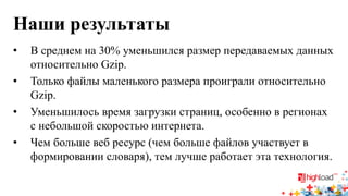 Наши результаты 
• 
В среднем на 30% уменьшился размер передаваемых данных относительно Gzip. 
• 
Только файлы маленького размера проиграли относительно Gzip. 
• 
Уменьшилось время загрузки страниц, особенно в регионах с небольшой скоростью интернета. 
• 
Чем больше веб ресурс (чем больше файлов участвует в формировании словаря), тем лучше работает эта технология.  