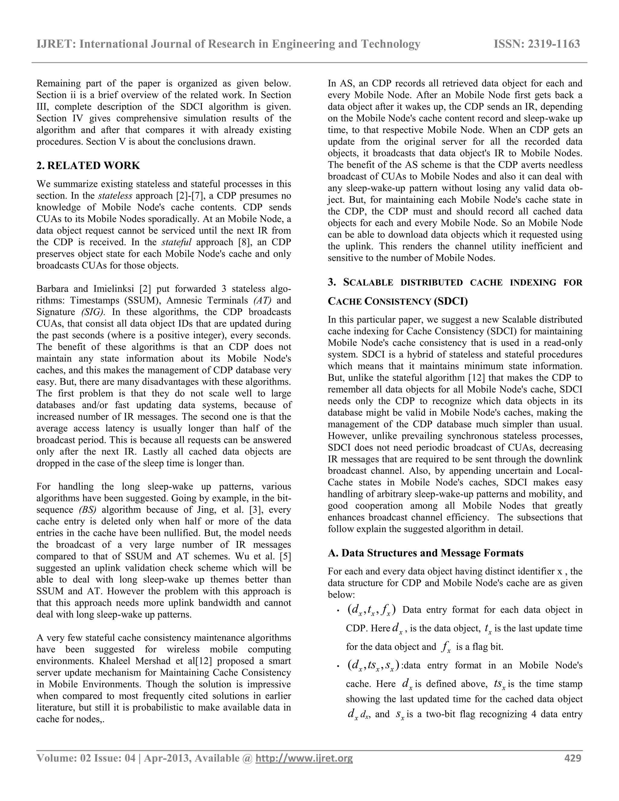 IJRET: International Journal of Research in Engineering and Technology ISSN: 2319-1163 __________________________________________________________________________________________ Volume: 02 Issue: 04 | Apr-2013, Available @ http://www.ijret.org 429 Remaining part of the paper is organized as given below. Section ii is a brief overview of the related work. In Section III, complete description of the SDCI algorithm is given. Section IV gives comprehensive simulation results of the algorithm and after that compares it with already existing procedures. Section V is about the conclusions drawn. 2. RELATED WORK We summarize existing stateless and stateful processes in this section. In the stateless approach [2]-[7], a CDP presumes no knowledge of Mobile Node's cache contents. CDP sends CUAs to its Mobile Nodes sporadically. At an Mobile Node, a data object request cannot be serviced until the next IR from the CDP is received. In the stateful approach [8], an CDP preserves object state for each Mobile Node's cache and only broadcasts CUAs for those objects. Barbara and Imielinksi [2] put forwarded 3 stateless algo- rithms: Timestamps (SSUM), Amnesic Terminals (AT) and Signature (SIG). In these algorithms, the CDP broadcasts CUAs, that consist all data object IDs that are updated during the past seconds (where is a positive integer), every seconds. The benefit of these algorithms is that an CDP does not maintain any state information about its Mobile Node's caches, and this makes the management of CDP database very easy. But, there are many disadvantages with these algorithms. The first problem is that they do not scale well to large databases and/or fast updating data systems, because of increased number of IR messages. The second one is that the average access latency is usually longer than half of the broadcast period. This is because all requests can be answered only after the next IR. Lastly all cached data objects are dropped in the case of the sleep time is longer than. For handling the long sleep-wake up patterns, various algorithms have been suggested. Going by example, in the bit- sequence (BS) algorithm because of Jing, et al. [3], every cache entry is deleted only when half or more of the data entries in the cache have been nullified. But, the model needs the broadcast of a very large number of IR messages compared to that of SSUM and AT schemes. Wu et al. [5] suggested an uplink validation check scheme which will be able to deal with long sleep-wake up themes better than SSUM and AT. However the problem with this approach is that this approach needs more uplink bandwidth and cannot deal with long sleep-wake up patterns. A very few stateful cache consistency maintenance algorithms have been suggested for wireless mobile computing environments. Khaleel Mershad et al[12] proposed a smart server update mechanism for Maintaining Cache Consistency in Mobile Environments. Though the solution is impressive when compared to most frequently cited solutions in earlier literature, but still it is probabilistic to make available data in cache for nodes,. In AS, an CDP records all retrieved data object for each and every Mobile Node. After an Mobile Node first gets back a data object after it wakes up, the CDP sends an IR, depending on the Mobile Node's cache content record and sleep-wake up time, to that respective Mobile Node. When an CDP gets an update from the original server for all the recorded data objects, it broadcasts that data object's IR to Mobile Nodes. The benefit of the AS scheme is that the CDP averts needless broadcast of CUAs to Mobile Nodes and also it can deal with any sleep-wake-up pattern without losing any valid data ob- ject. But, for maintaining each Mobile Node's cache state in the CDP, the CDP must and should record all cached data objects for each and every Mobile Node. So an Mobile Node can be able to download data objects which it requested using the uplink. This renders the channel utility inefficient and sensitive to the number of Mobile Nodes. 3. SCALABLE DISTRIBUTED CACHE INDEXING FOR CACHE CONSISTENCY (SDCI) In this particular paper, we suggest a new Scalable distributed cache indexing for Cache Consistency (SDCI) for maintaining Mobile Node's cache consistency that is used in a read-only system. SDCI is a hybrid of stateless and stateful procedures which means that it maintains minimum state information. But, unlike the stateful algorithm [12] that makes the CDP to remember all data objects for all Mobile Node's cache, SDCI needs only the CDP to recognize which data objects in its database might be valid in Mobile Node's caches, making the management of the CDP database much simpler than usual. However, unlike prevailing synchronous stateless processes, SDCI does not need periodic broadcast of CUAs, decreasing IR messages that are required to be sent through the downlink broadcast channel. Also, by appending uncertain and Local- Cache states in Mobile Node's caches, SDCI makes easy handling of arbitrary sleep-wake-up patterns and mobility, and good cooperation among all Mobile Nodes that greatly enhances broadcast channel efficiency. The subsections that follow explain the suggested algorithm in detail. A. Data Structures and Message Formats For each and every data object having distinct identifier x , the data structure for CDP and Mobile Node's cache are as given below: • ( , , )x x xd t f Data entry format for each data object in CDP. Here xd , is the data object, xt is the last update time for the data object and xf is a flag bit. • ( , , )x x xd ts s :data entry format in an Mobile Node's cache. Here xd is defined above, xts is the time stamp showing the last updated time for the cached data object xd dx, and xs is a two-bit flag recognizing 4 data entry 