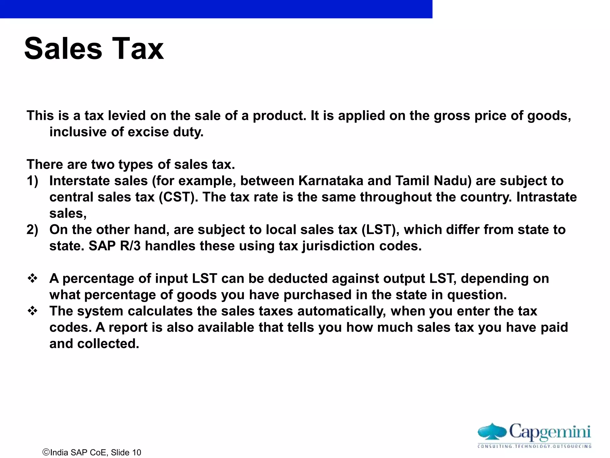 India SAP CoE, Slide 10
Sales Tax
This is a tax levied on the sale of a product. It is applied on the gross price of goods,
inclusive of excise duty.
There are two types of sales tax.
1) Interstate sales (for example, between Karnataka and Tamil Nadu) are subject to
central sales tax (CST). The tax rate is the same throughout the country. Intrastate
sales,
2) On the other hand, are subject to local sales tax (LST), which differ from state to
state. SAP R/3 handles these using tax jurisdiction codes.
 A percentage of input LST can be deducted against output LST, depending on
what percentage of goods you have purchased in the state in question.
 The system calculates the sales taxes automatically, when you enter the tax
codes. A report is also available that tells you how much sales tax you have paid
and collected.
 