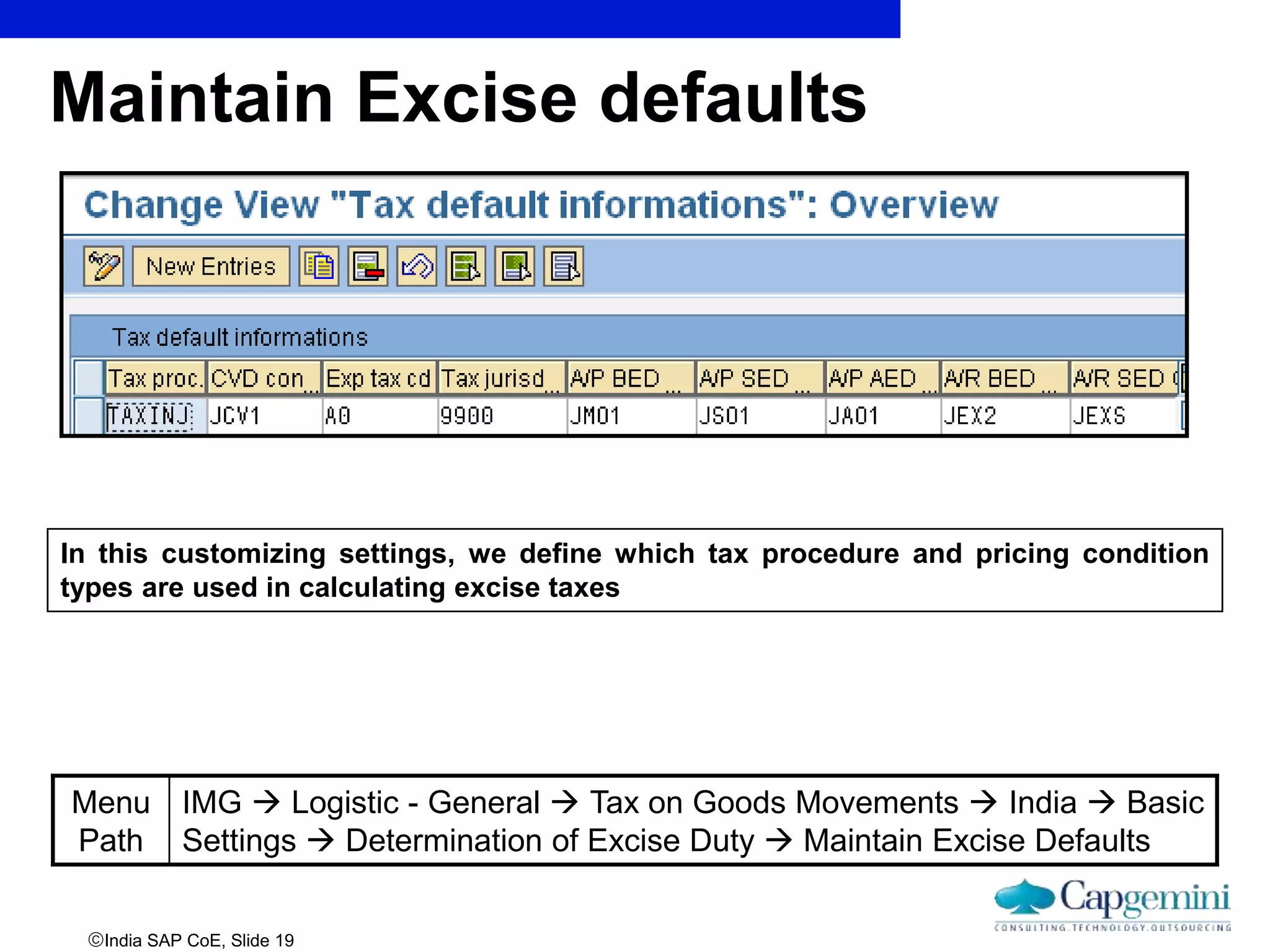 India SAP CoE, Slide 19
Maintain Excise defaults
In this customizing settings, we define which tax procedure and pricing condition
types are used in calculating excise taxes
Menu
Path
IMG  Logistic - General  Tax on Goods Movements  India  Basic
Settings  Determination of Excise Duty  Maintain Excise Defaults
 