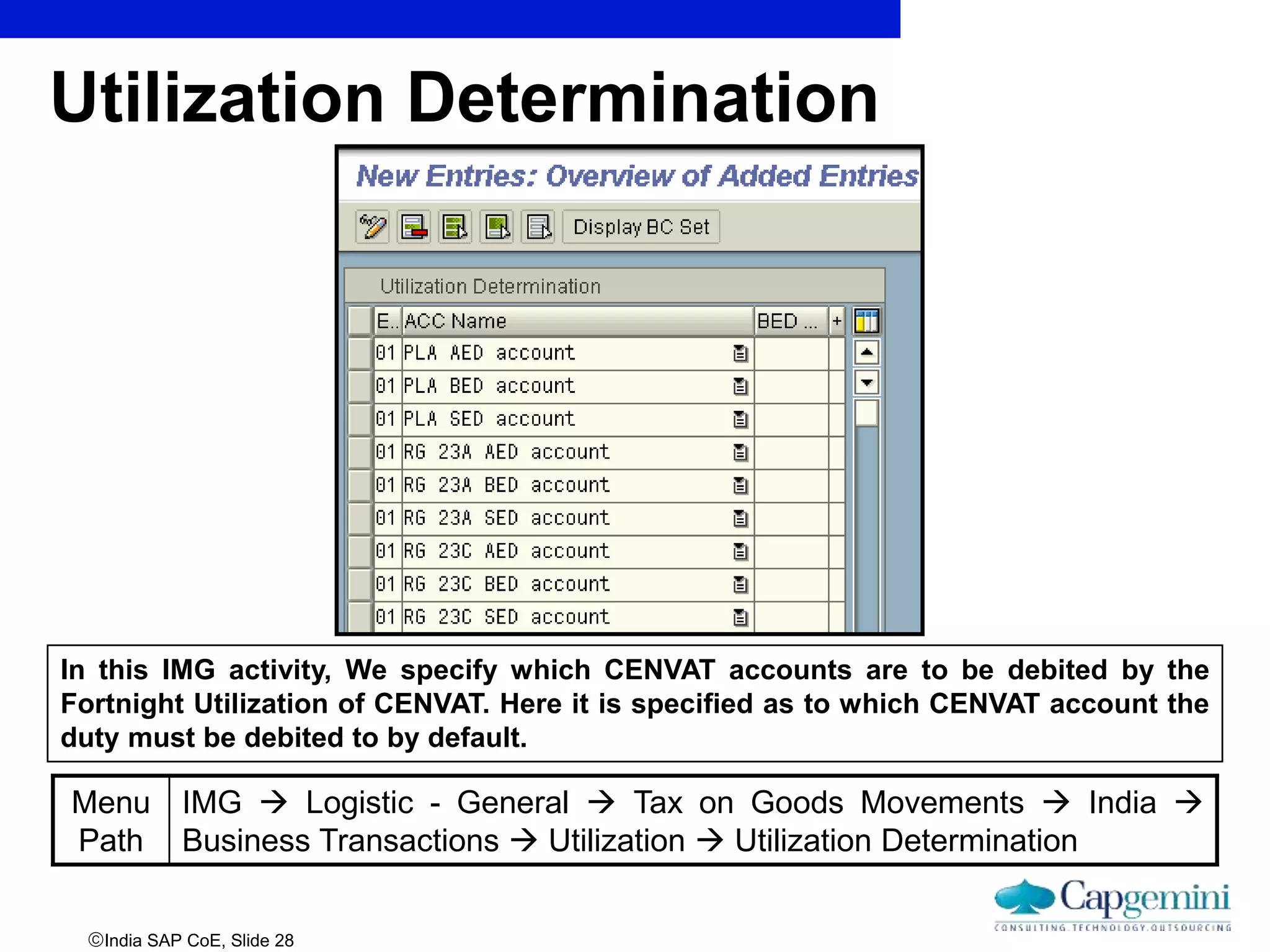 India SAP CoE, Slide 28
Utilization Determination
Menu
Path
IMG  Logistic - General  Tax on Goods Movements  India 
Business Transactions  Utilization  Utilization Determination
In this IMG activity, We specify which CENVAT accounts are to be debited by the
Fortnight Utilization of CENVAT. Here it is specified as to which CENVAT account the
duty must be debited to by default.
 