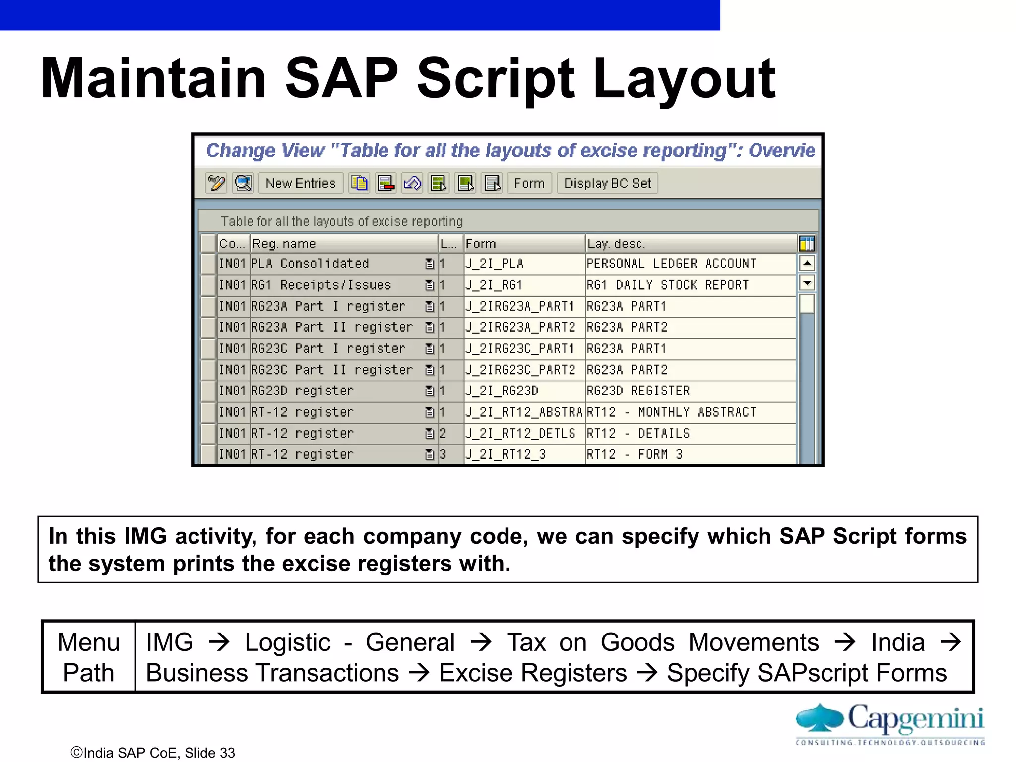 India SAP CoE, Slide 33
Maintain SAP Script Layout
Menu
Path
IMG  Logistic - General  Tax on Goods Movements  India 
Business Transactions  Excise Registers  Specify SAPscript Forms
In this IMG activity, for each company code, we can specify which SAP Script forms
the system prints the excise registers with.
 