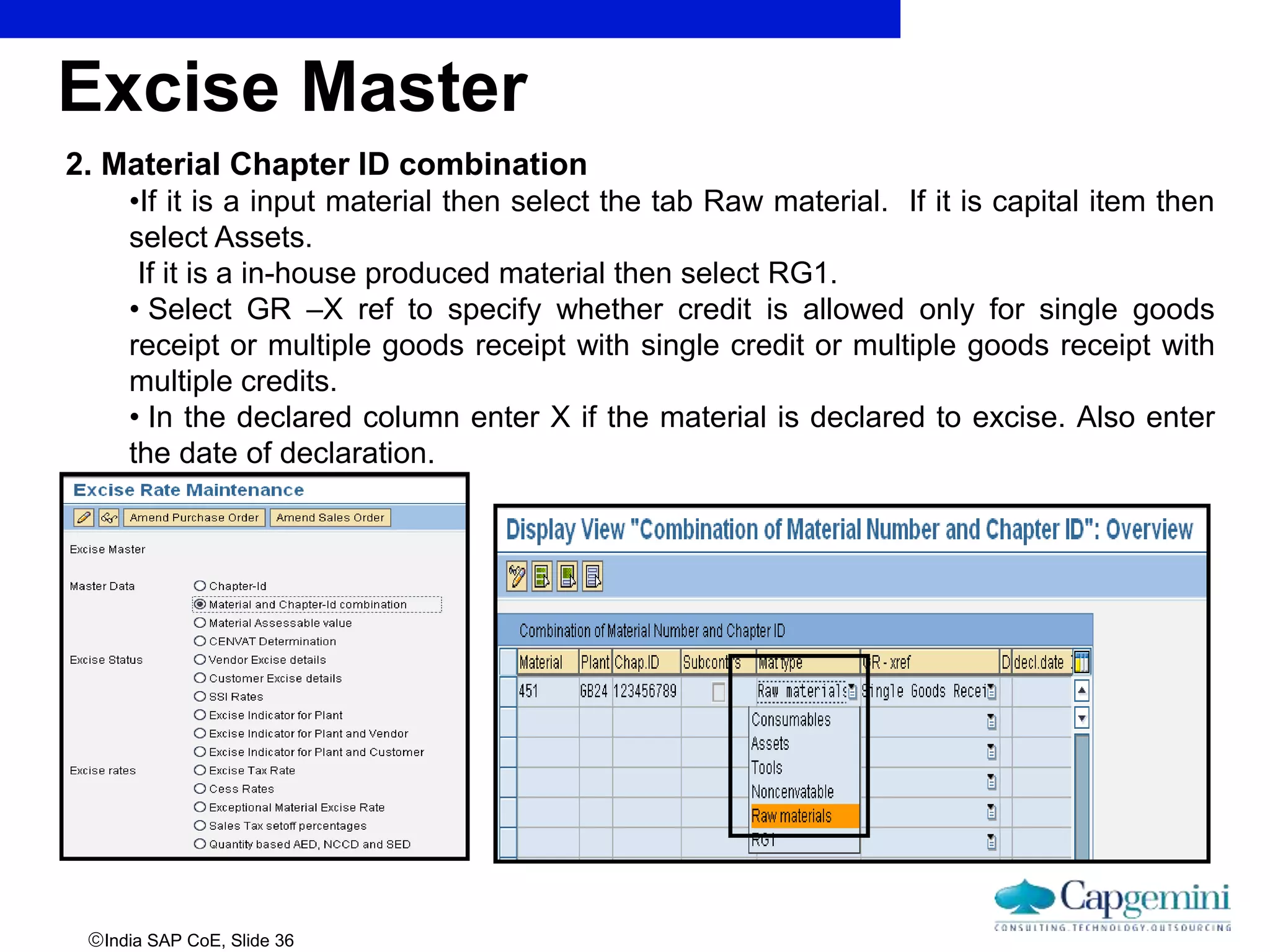 India SAP CoE, Slide 36
2. Material Chapter ID combination
•If it is a input material then select the tab Raw material. If it is capital item then
select Assets.
If it is a in-house produced material then select RG1.
• Select GR –X ref to specify whether credit is allowed only for single goods
receipt or multiple goods receipt with single credit or multiple goods receipt with
multiple credits.
• In the declared column enter X if the material is declared to excise. Also enter
the date of declaration.
Excise Master
 