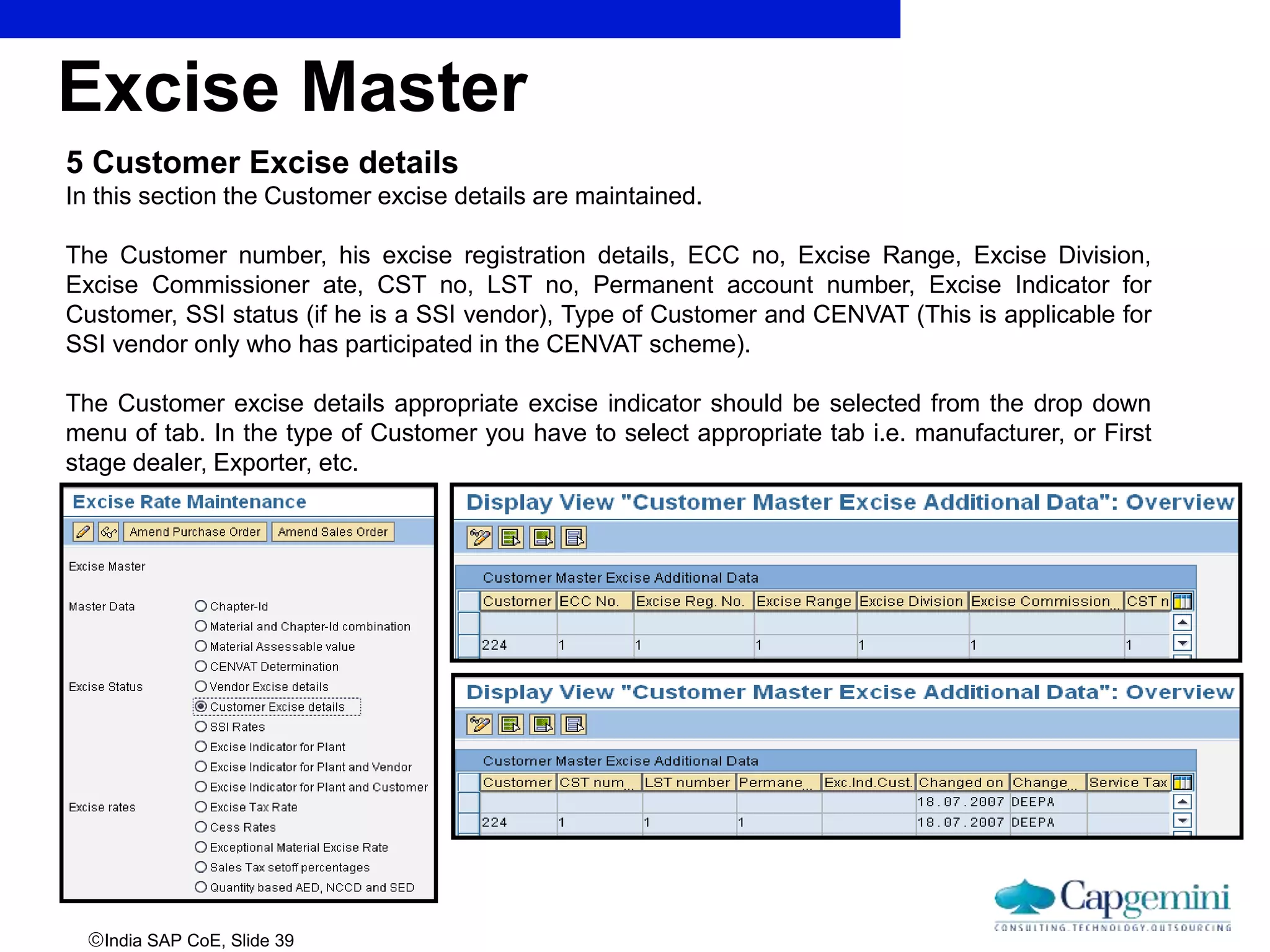 India SAP CoE, Slide 39
5 Customer Excise details
In this section the Customer excise details are maintained.
The Customer number, his excise registration details, ECC no, Excise Range, Excise Division,
Excise Commissioner ate, CST no, LST no, Permanent account number, Excise Indicator for
Customer, SSI status (if he is a SSI vendor), Type of Customer and CENVAT (This is applicable for
SSI vendor only who has participated in the CENVAT scheme).
The Customer excise details appropriate excise indicator should be selected from the drop down
menu of tab. In the type of Customer you have to select appropriate tab i.e. manufacturer, or First
stage dealer, Exporter, etc.
Excise Master
 