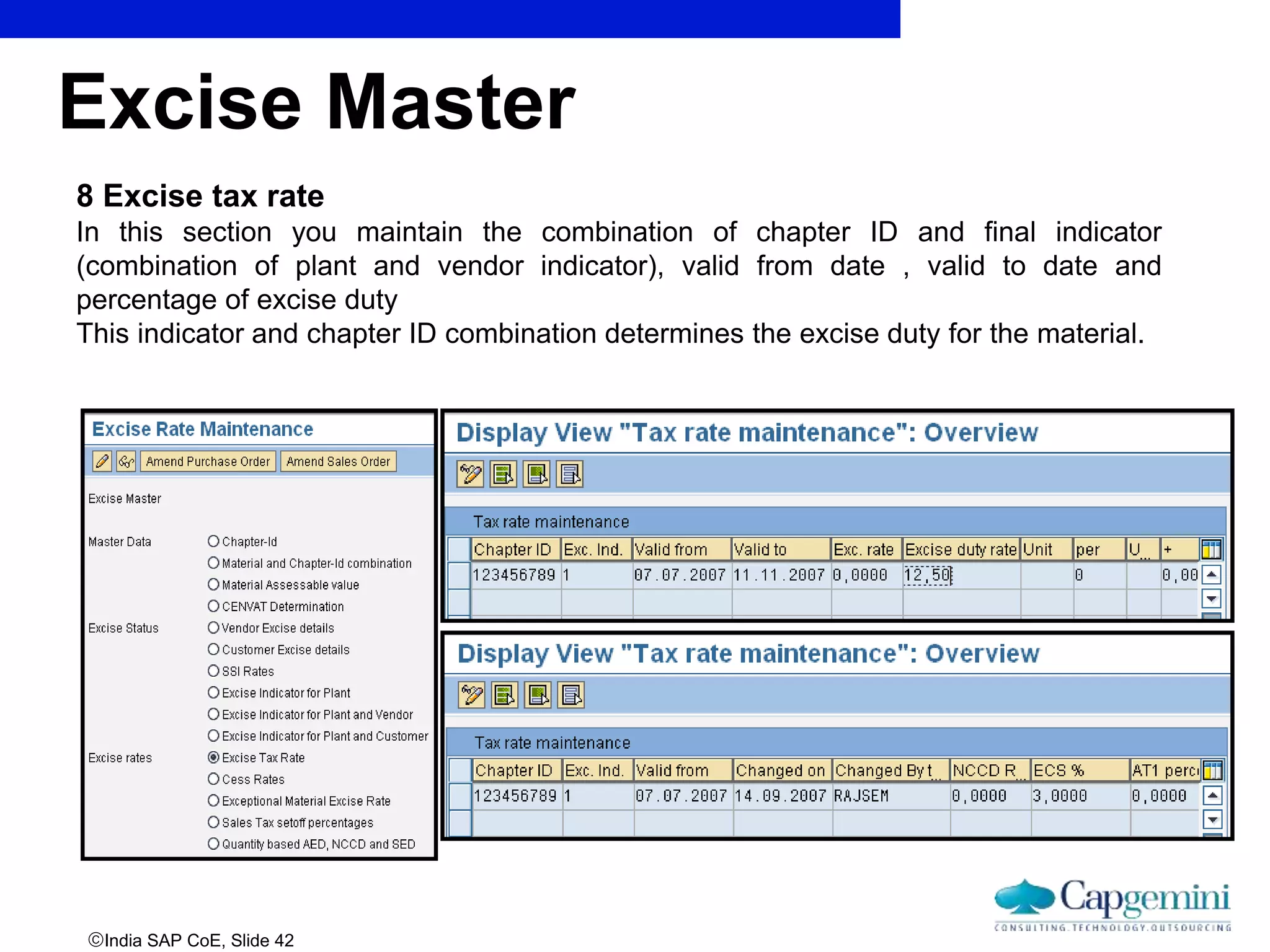 India SAP CoE, Slide 42
8 Excise tax rate
In this section you maintain the combination of chapter ID and final indicator
(combination of plant and vendor indicator), valid from date , valid to date and
percentage of excise duty
This indicator and chapter ID combination determines the excise duty for the material.
Excise Master
 