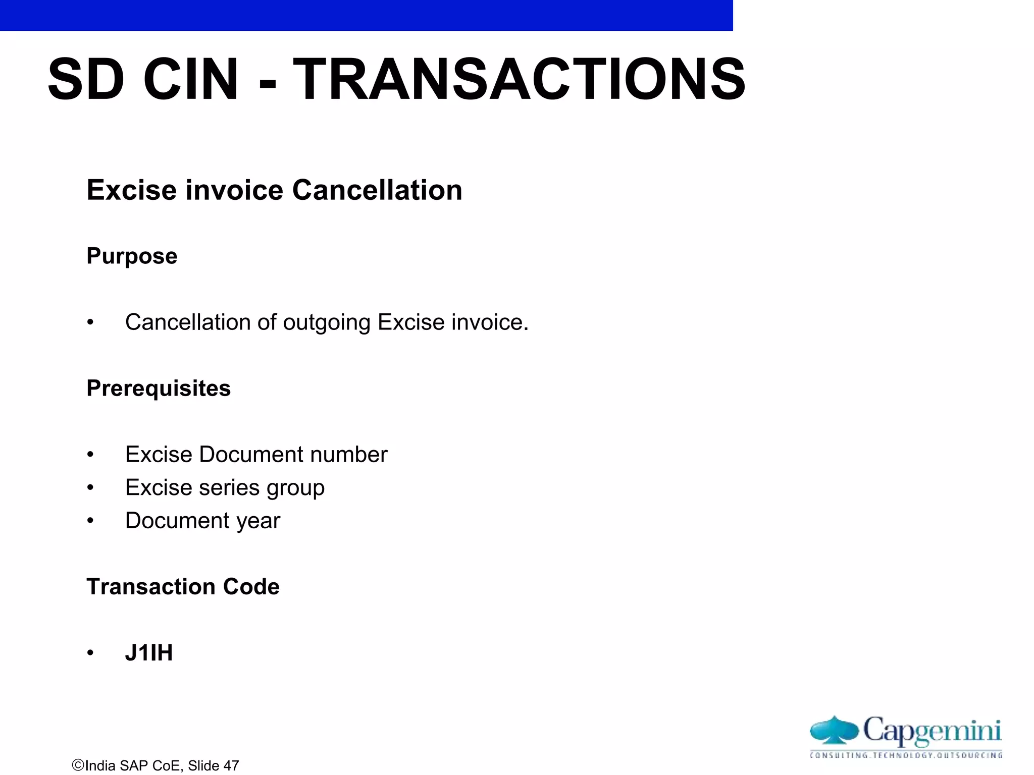 India SAP CoE, Slide 47
Excise invoice Cancellation
Purpose
• Cancellation of outgoing Excise invoice.
Prerequisites
• Excise Document number
• Excise series group
• Document year
Transaction Code
• J1IH
SD CIN - TRANSACTIONS
 
