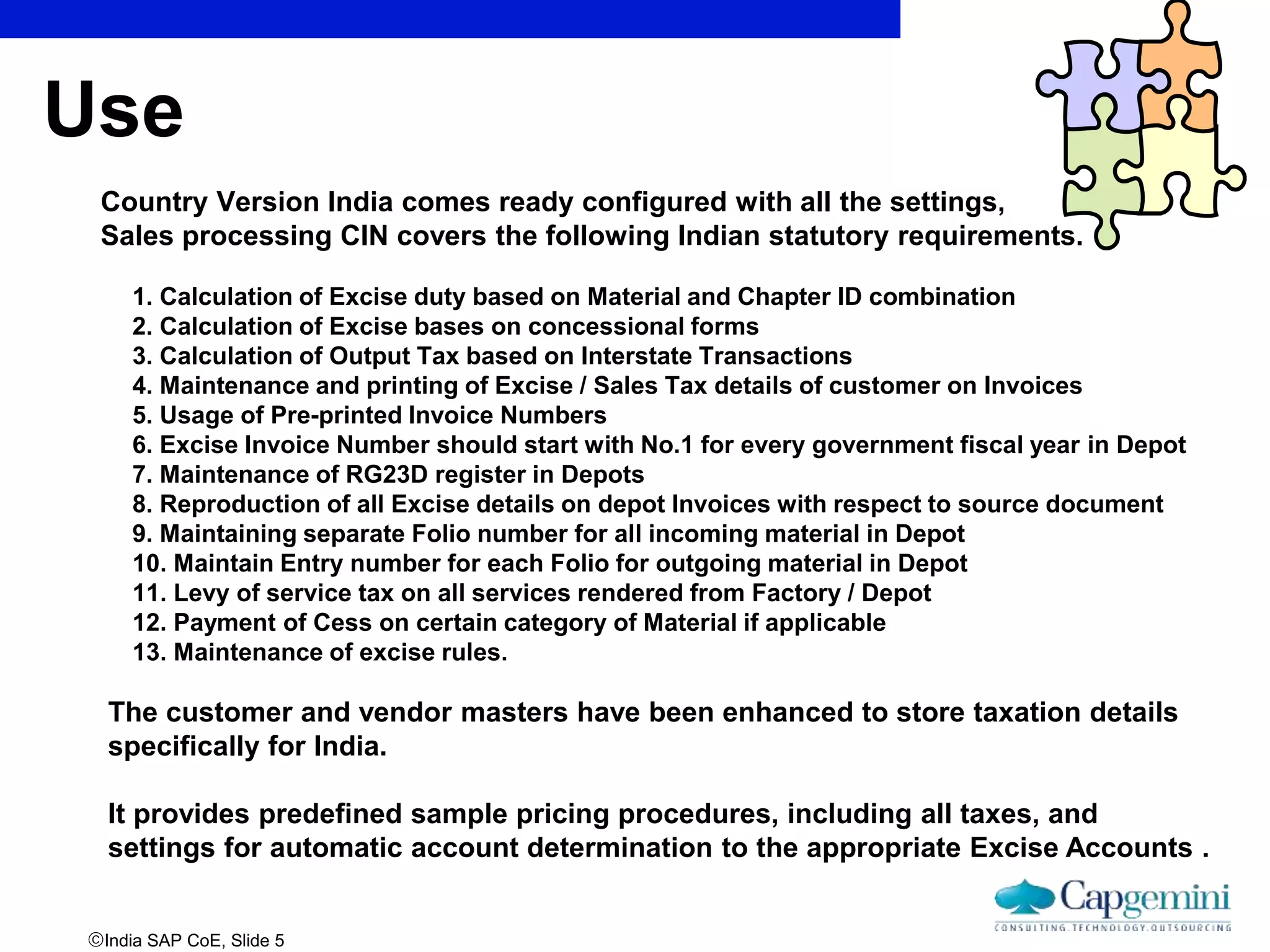 India SAP CoE, Slide 5
Use
Country Version India comes ready configured with all the settings,
Sales processing CIN covers the following Indian statutory requirements.
1. Calculation of Excise duty based on Material and Chapter ID combination
2. Calculation of Excise bases on concessional forms
3. Calculation of Output Tax based on Interstate Transactions
4. Maintenance and printing of Excise / Sales Tax details of customer on Invoices
5. Usage of Pre-printed Invoice Numbers
6. Excise Invoice Number should start with No.1 for every government fiscal year in Depot
7. Maintenance of RG23D register in Depots
8. Reproduction of all Excise details on depot Invoices with respect to source document
9. Maintaining separate Folio number for all incoming material in Depot
10. Maintain Entry number for each Folio for outgoing material in Depot
11. Levy of service tax on all services rendered from Factory / Depot
12. Payment of Cess on certain category of Material if applicable
13. Maintenance of excise rules.
The customer and vendor masters have been enhanced to store taxation details
specifically for India.
It provides predefined sample pricing procedures, including all taxes, and
settings for automatic account determination to the appropriate Excise Accounts .
 
