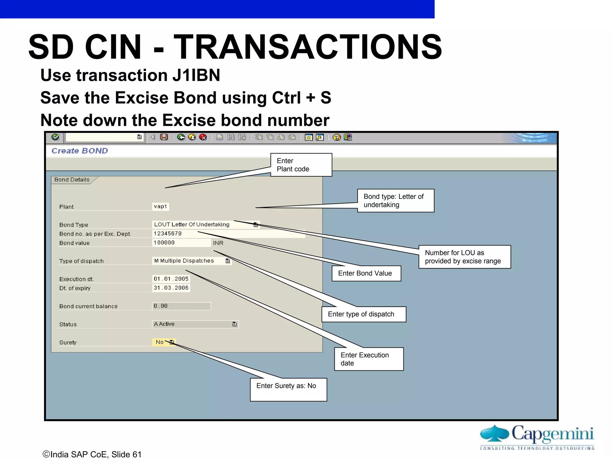 India SAP CoE, Slide 61
Use transaction J1IBN
Save the Excise Bond using Ctrl + S
Note down the Excise bond number
Enter
Plant code
Bond type: Letter of
undertaking
Number for LOU as
provided by excise range
Enter Bond Value
Enter type of dispatch
Enter Execution
date
Enter Surety as: No
SD CIN - TRANSACTIONS
 
