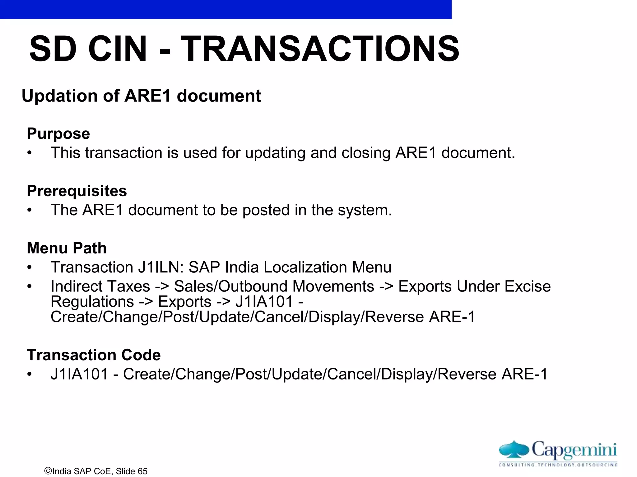 India SAP CoE, Slide 65
Updation of ARE1 document
Purpose
• This transaction is used for updating and closing ARE1 document.
Prerequisites
• The ARE1 document to be posted in the system.
Menu Path
• Transaction J1ILN: SAP India Localization Menu
• Indirect Taxes -> Sales/Outbound Movements -> Exports Under Excise
Regulations -> Exports -> J1IA101 -
Create/Change/Post/Update/Cancel/Display/Reverse ARE-1
Transaction Code
• J1IA101 - Create/Change/Post/Update/Cancel/Display/Reverse ARE-1
SD CIN - TRANSACTIONS
 