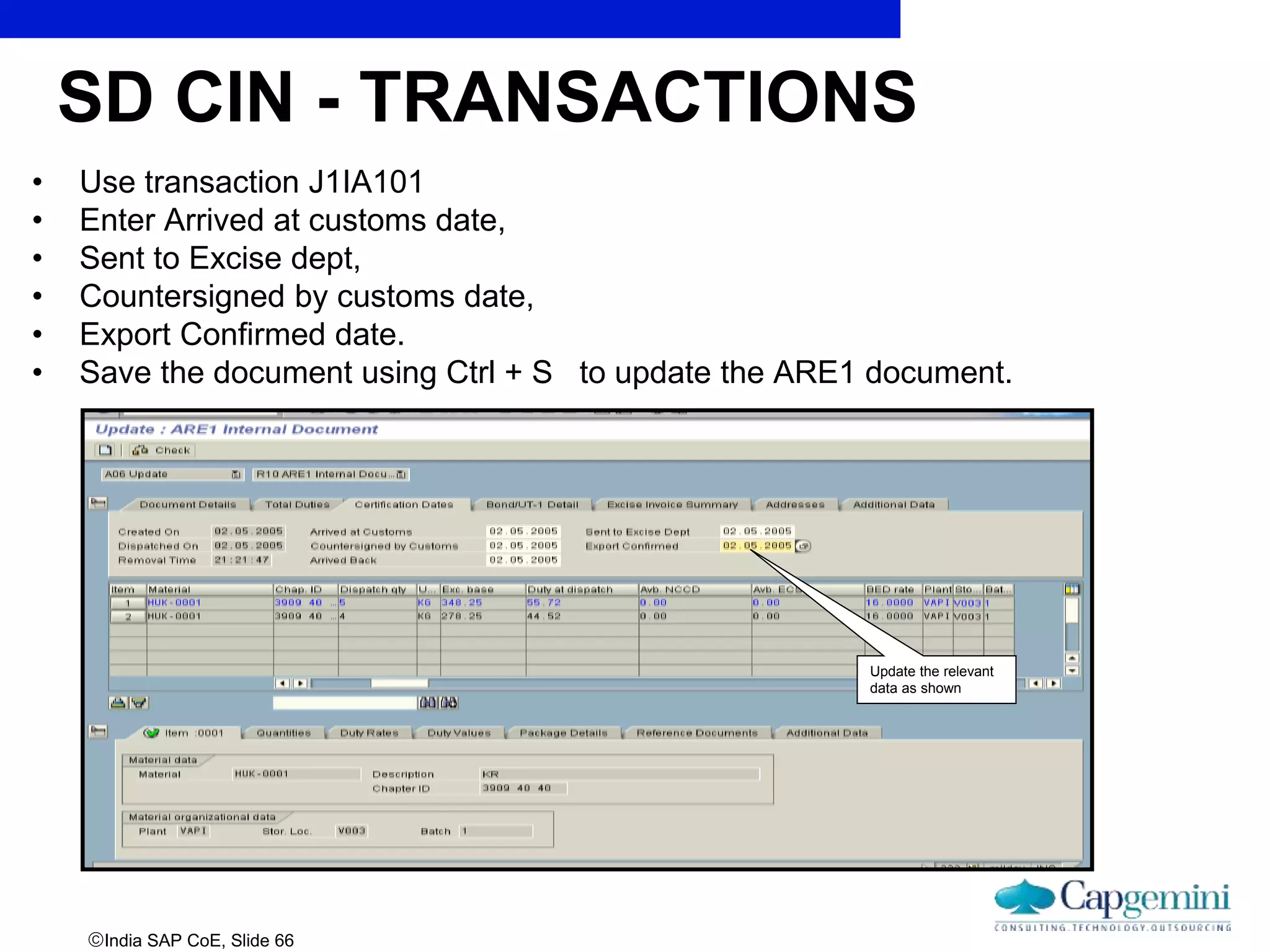 India SAP CoE, Slide 66
• Use transaction J1IA101
• Enter Arrived at customs date,
• Sent to Excise dept,
• Countersigned by customs date,
• Export Confirmed date.
• Save the document using Ctrl + S to update the ARE1 document.
Update the relevant
data as shown
SD CIN - TRANSACTIONS
 