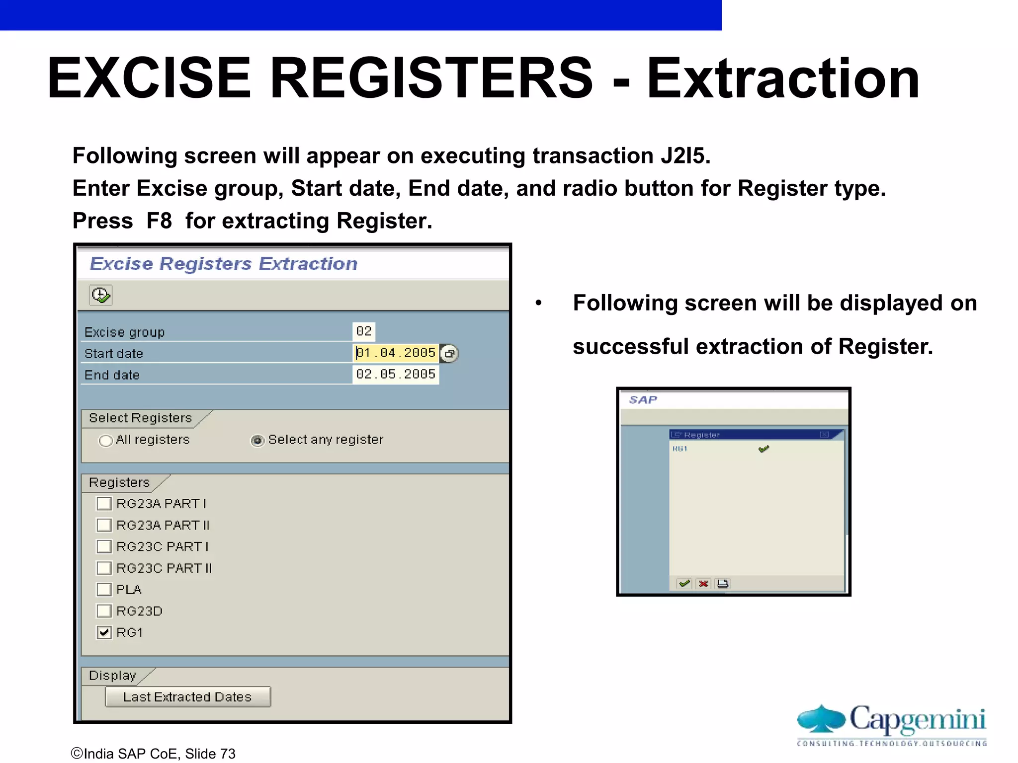 India SAP CoE, Slide 73
Following screen will appear on executing transaction J2I5.
Enter Excise group, Start date, End date, and radio button for Register type.
Press F8 for extracting Register.
EXCISE REGISTERS - Extraction
• Following screen will be displayed on
successful extraction of Register.
 