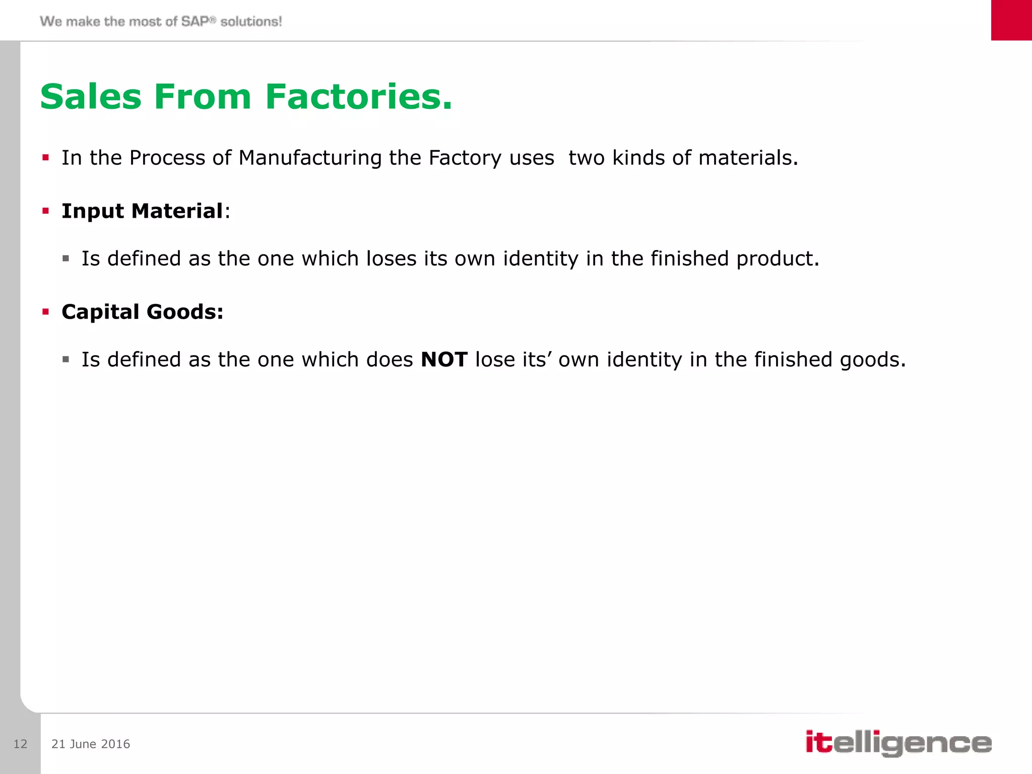 Sales From Factories.
 In the Process of Manufacturing the Factory uses two kinds of materials.
 Input Material:
 Is defined as the one which loses its own identity in the finished product.
 Capital Goods:
 Is defined as the one which does NOT lose its’ own identity in the finished goods.
21 June 201612
 