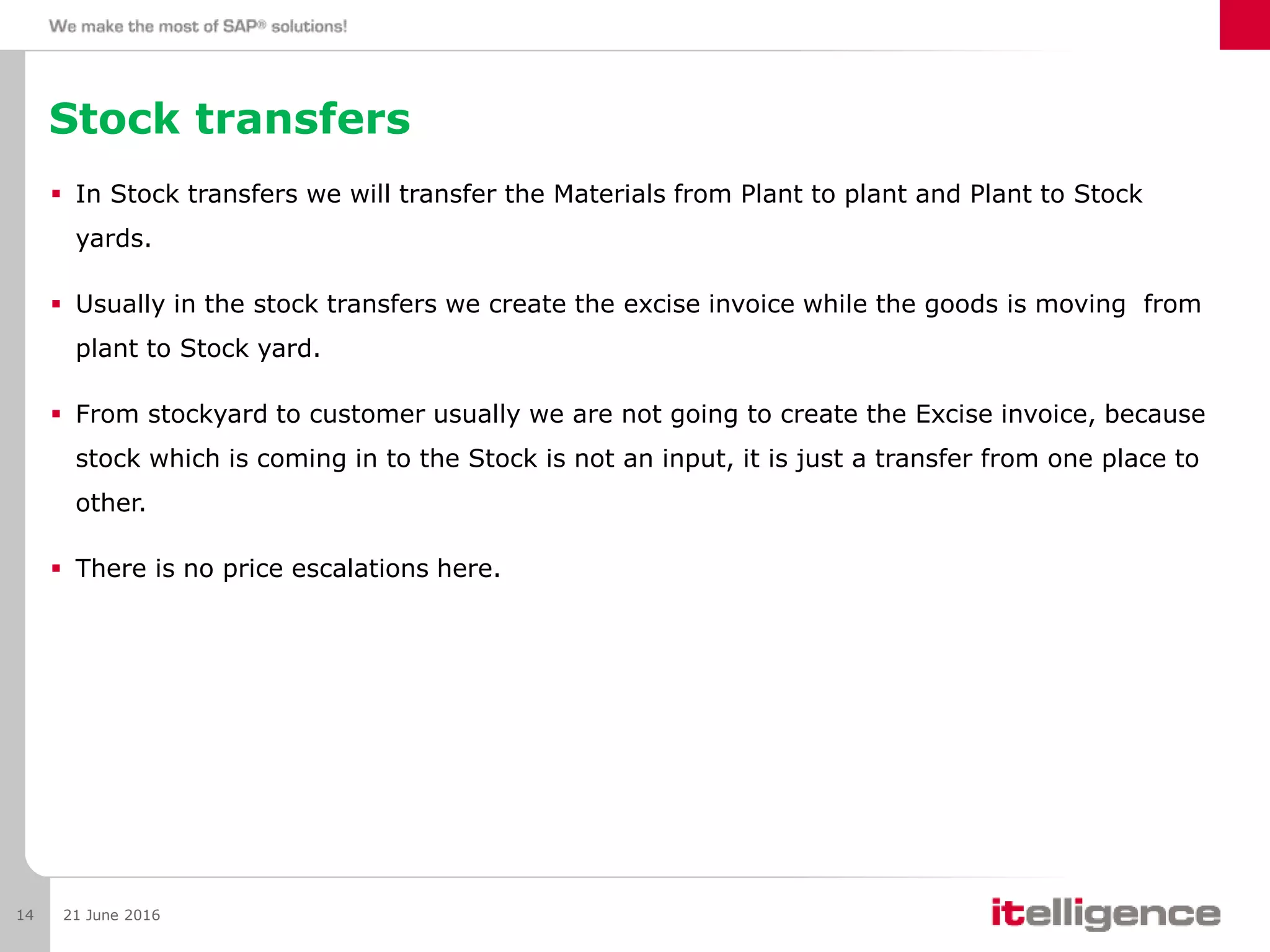 Stock transfers
 In Stock transfers we will transfer the Materials from Plant to plant and Plant to Stock
yards.
 Usually in the stock transfers we create the excise invoice while the goods is moving from
plant to Stock yard.
 From stockyard to customer usually we are not going to create the Excise invoice, because
stock which is coming in to the Stock is not an input, it is just a transfer from one place to
other.
 There is no price escalations here.
21 June 201614
 