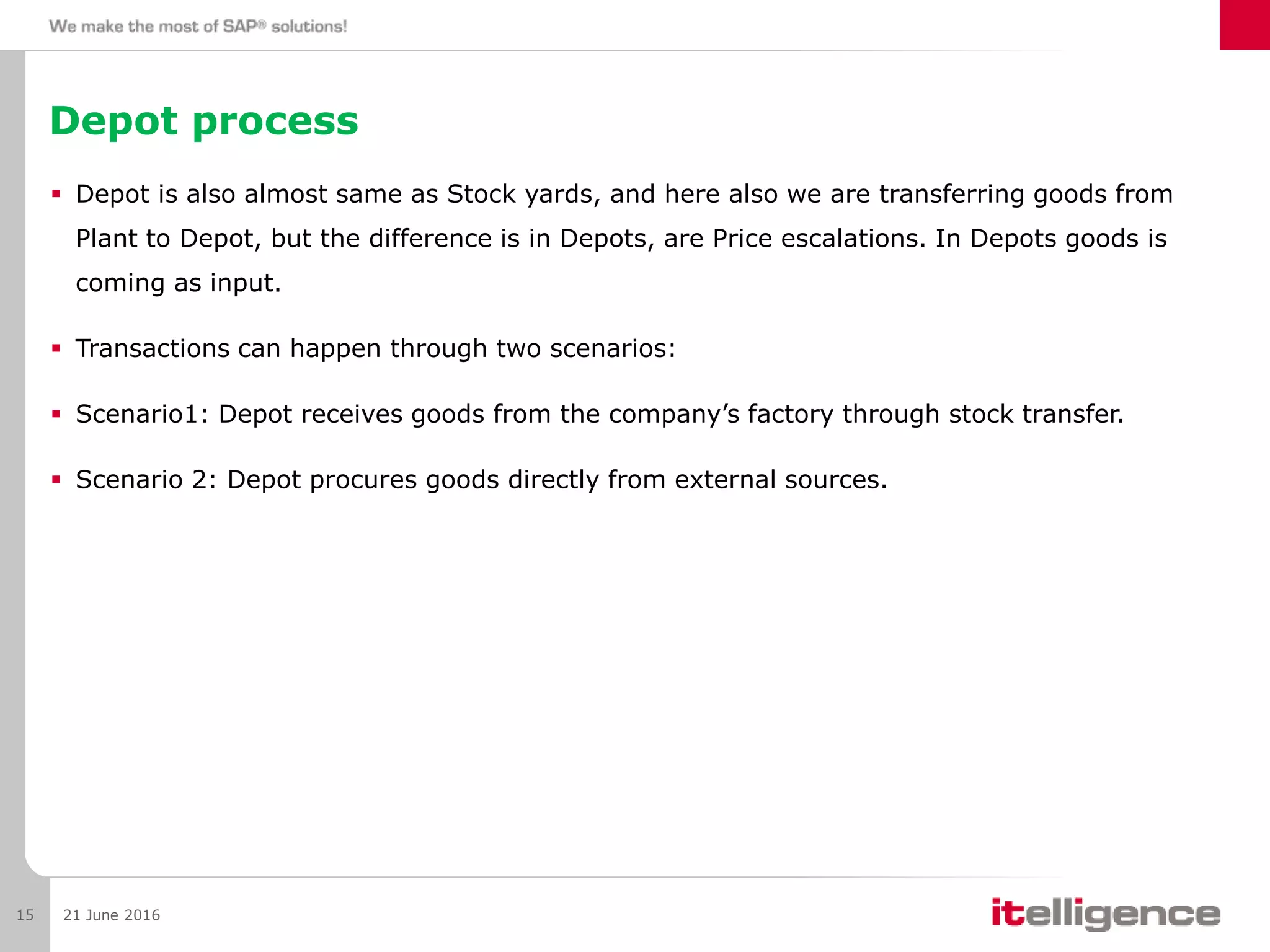 Depot process
 Depot is also almost same as Stock yards, and here also we are transferring goods from
Plant to Depot, but the difference is in Depots, are Price escalations. In Depots goods is
coming as input.
 Transactions can happen through two scenarios:
 Scenario1: Depot receives goods from the company’s factory through stock transfer.
 Scenario 2: Depot procures goods directly from external sources.
21 June 201615
 