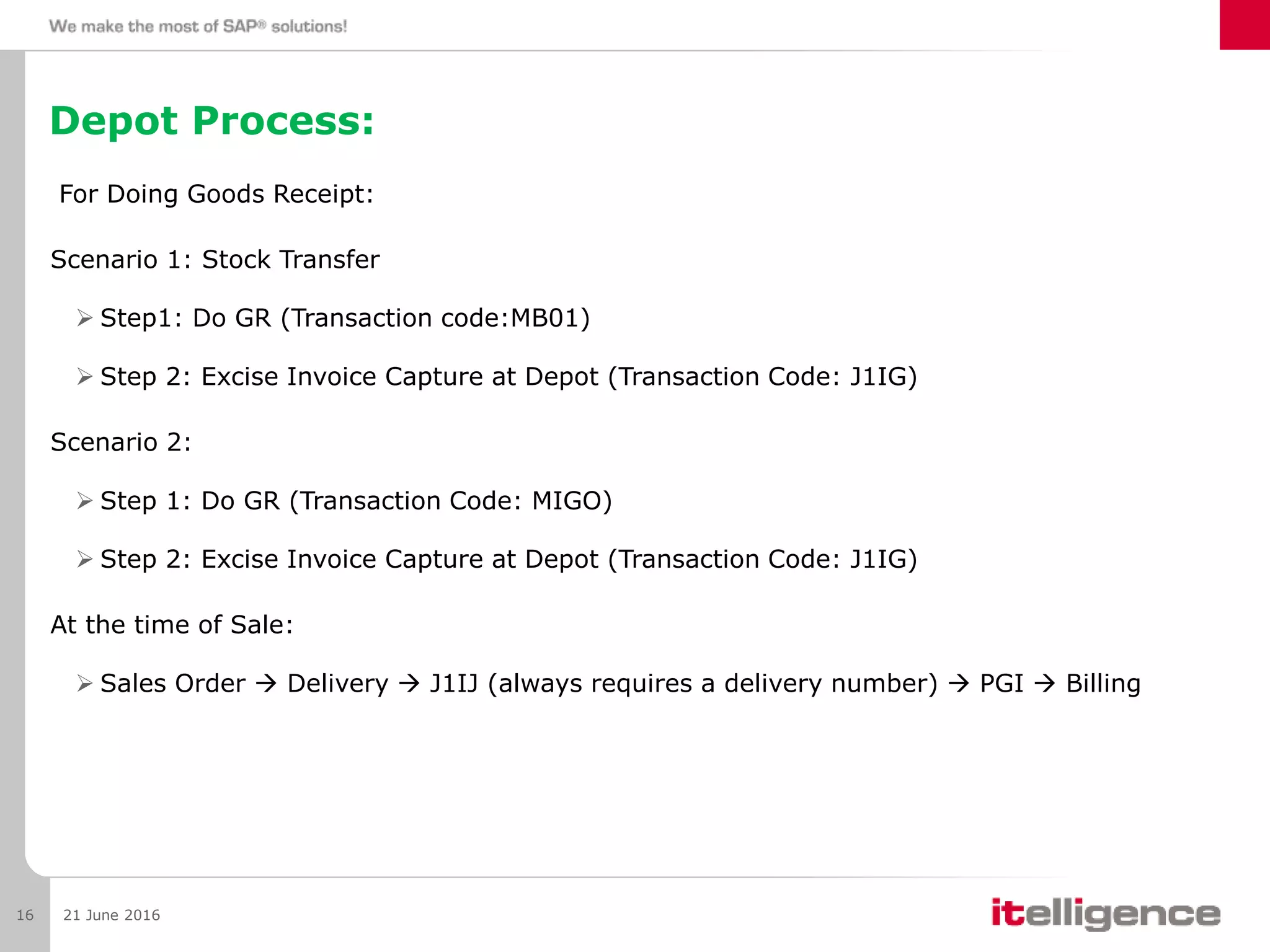 Depot Process:
For Doing Goods Receipt:
Scenario 1: Stock Transfer
 Step1: Do GR (Transaction code:MB01)
 Step 2: Excise Invoice Capture at Depot (Transaction Code: J1IG)
Scenario 2:
 Step 1: Do GR (Transaction Code: MIGO)
 Step 2: Excise Invoice Capture at Depot (Transaction Code: J1IG)
At the time of Sale:
 Sales Order  Delivery  J1IJ (always requires a delivery number)  PGI  Billing
21 June 201616
 