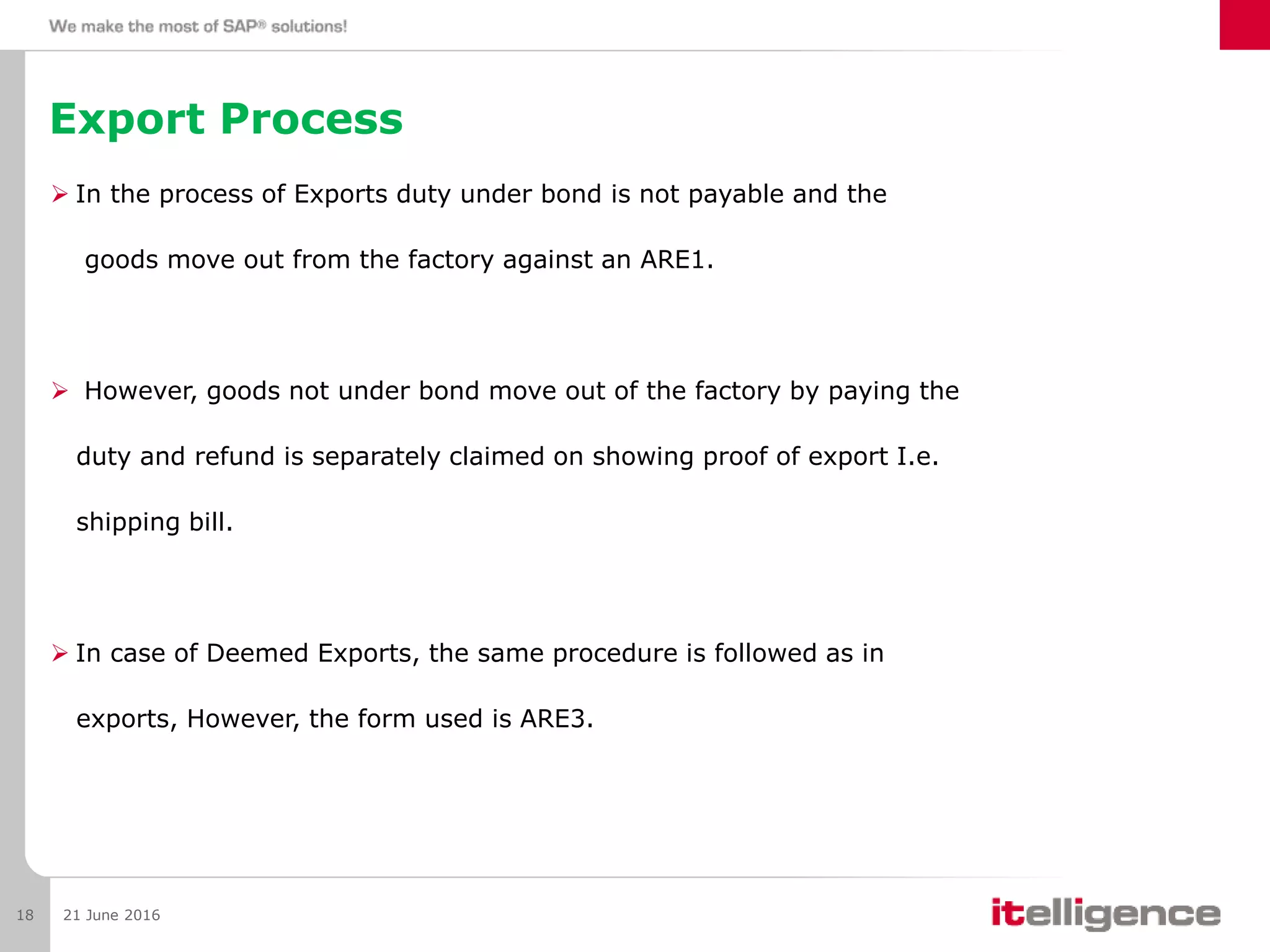 Export Process
 In the process of Exports duty under bond is not payable and the
goods move out from the factory against an ARE1.
 However, goods not under bond move out of the factory by paying the
duty and refund is separately claimed on showing proof of export I.e.
shipping bill.
 In case of Deemed Exports, the same procedure is followed as in
exports, However, the form used is ARE3.
21 June 201618
 