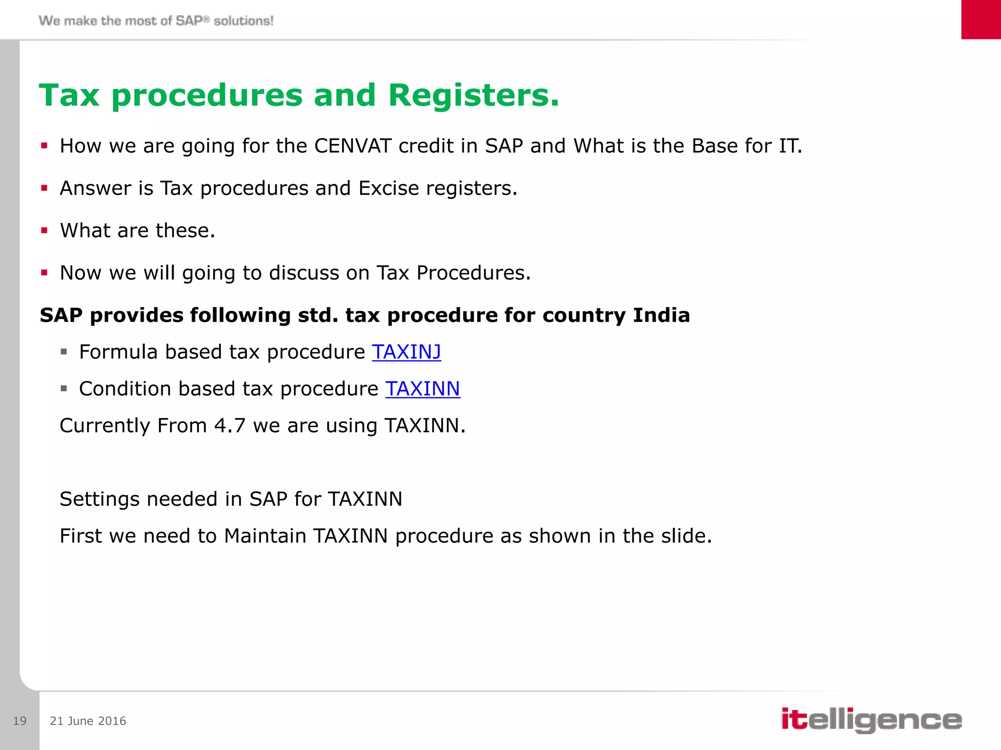 Tax procedures and Registers.
 How we are going for the CENVAT credit in SAP and What is the Base for IT.
 Answer is Tax procedures and Excise registers.
 What are these.
 Now we will going to discuss on Tax Procedures.
SAP provides following std. tax procedure for country India
 Formula based tax procedure TAXINJ
 Condition based tax procedure TAXINN
Currently From 4.7 we are using TAXINN.
Settings needed in SAP for TAXINN
First we need to Maintain TAXINN procedure as shown in the slide.
21 June 201619
 