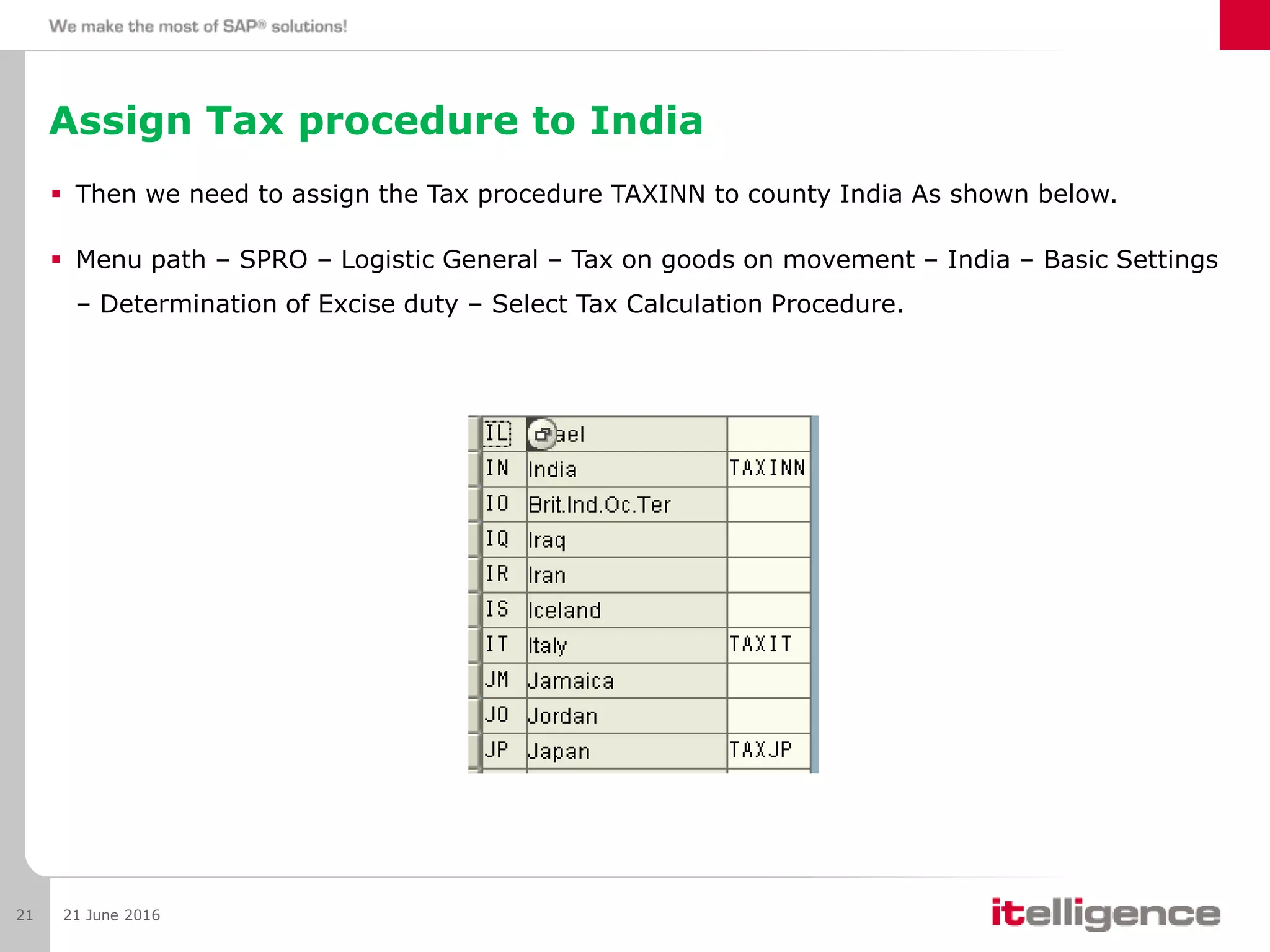 Assign Tax procedure to India
 Then we need to assign the Tax procedure TAXINN to county India As shown below.
 Menu path – SPRO – Logistic General – Tax on goods on movement – India – Basic Settings
– Determination of Excise duty – Select Tax Calculation Procedure.
21 June 201621
 