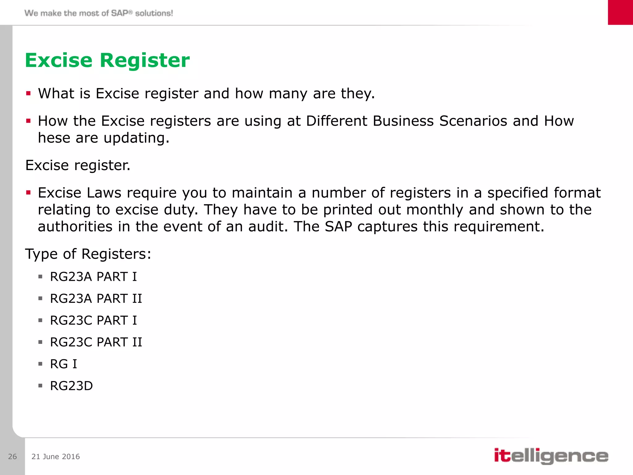 Excise Register
 What is Excise register and how many are they.
 How the Excise registers are using at Different Business Scenarios and How
hese are updating.
Excise register.
 Excise Laws require you to maintain a number of registers in a specified format
relating to excise duty. They have to be printed out monthly and shown to the
authorities in the event of an audit. The SAP captures this requirement.
Type of Registers:
 RG23A PART I
 RG23A PART II
 RG23C PART I
 RG23C PART II
 RG I
 RG23D
21 June 201626
 