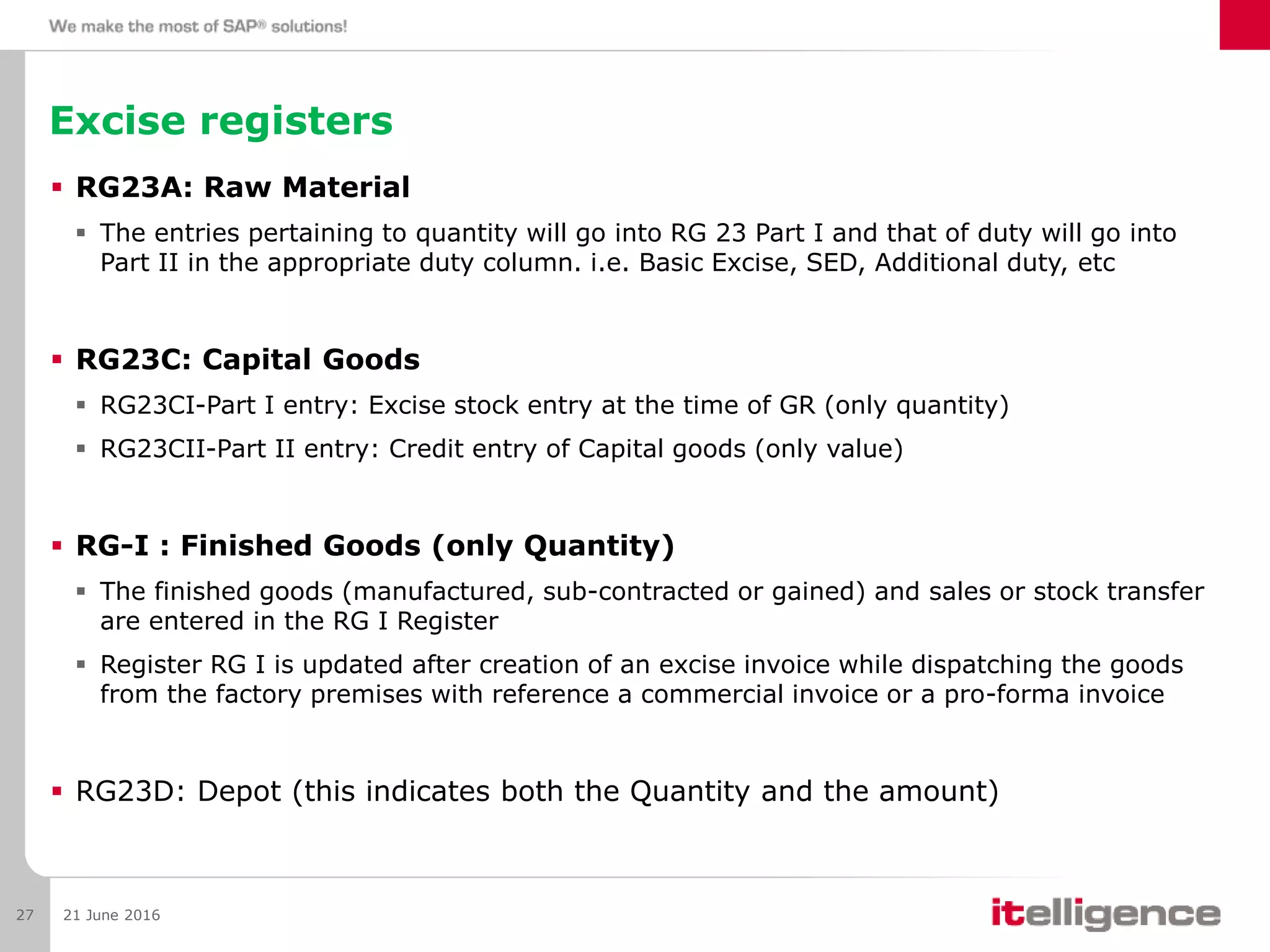 Excise registers
 RG23A: Raw Material
 The entries pertaining to quantity will go into RG 23 Part I and that of duty will go into
Part II in the appropriate duty column. i.e. Basic Excise, SED, Additional duty, etc
 RG23C: Capital Goods
 RG23CI-Part I entry: Excise stock entry at the time of GR (only quantity)
 RG23CII-Part II entry: Credit entry of Capital goods (only value)
 RG-I : Finished Goods (only Quantity)
 The finished goods (manufactured, sub-contracted or gained) and sales or stock transfer
are entered in the RG I Register
 Register RG I is updated after creation of an excise invoice while dispatching the goods
from the factory premises with reference a commercial invoice or a pro-forma invoice
 RG23D: Depot (this indicates both the Quantity and the amount)
21 June 201627
 