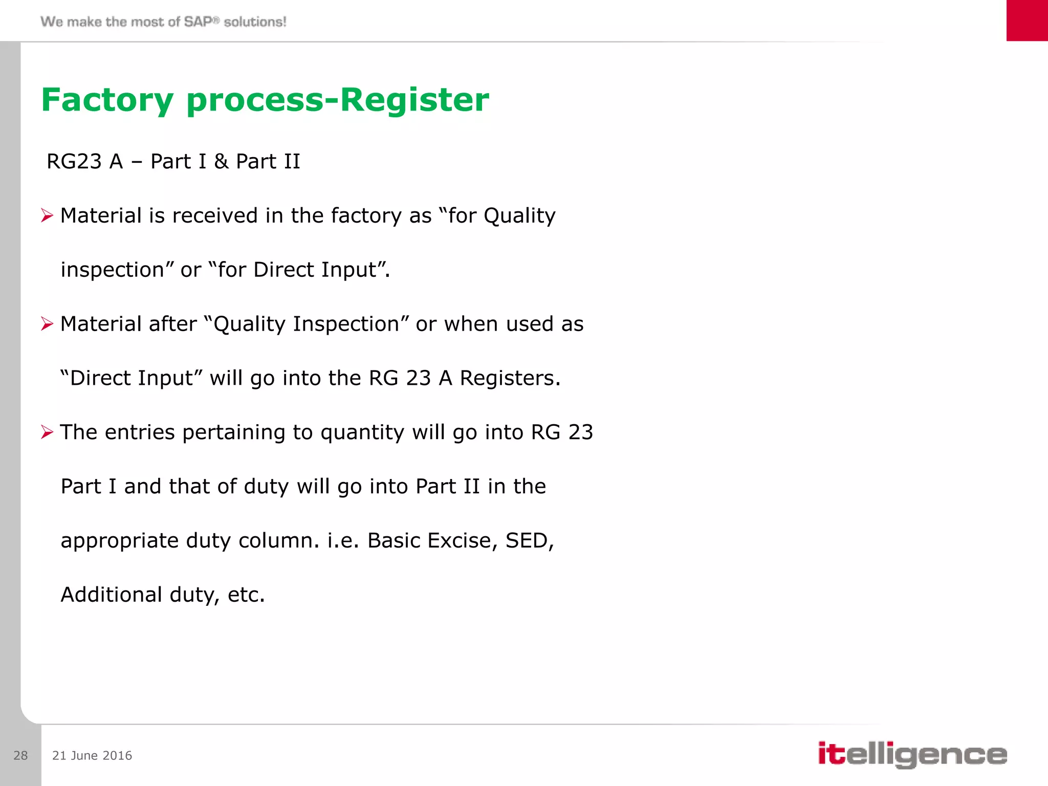 Factory process-Register
RG23 A – Part I & Part II
 Material is received in the factory as “for Quality
inspection” or “for Direct Input”.
 Material after “Quality Inspection” or when used as
“Direct Input” will go into the RG 23 A Registers.
 The entries pertaining to quantity will go into RG 23
Part I and that of duty will go into Part II in the
appropriate duty column. i.e. Basic Excise, SED,
Additional duty, etc.
21 June 201628
 