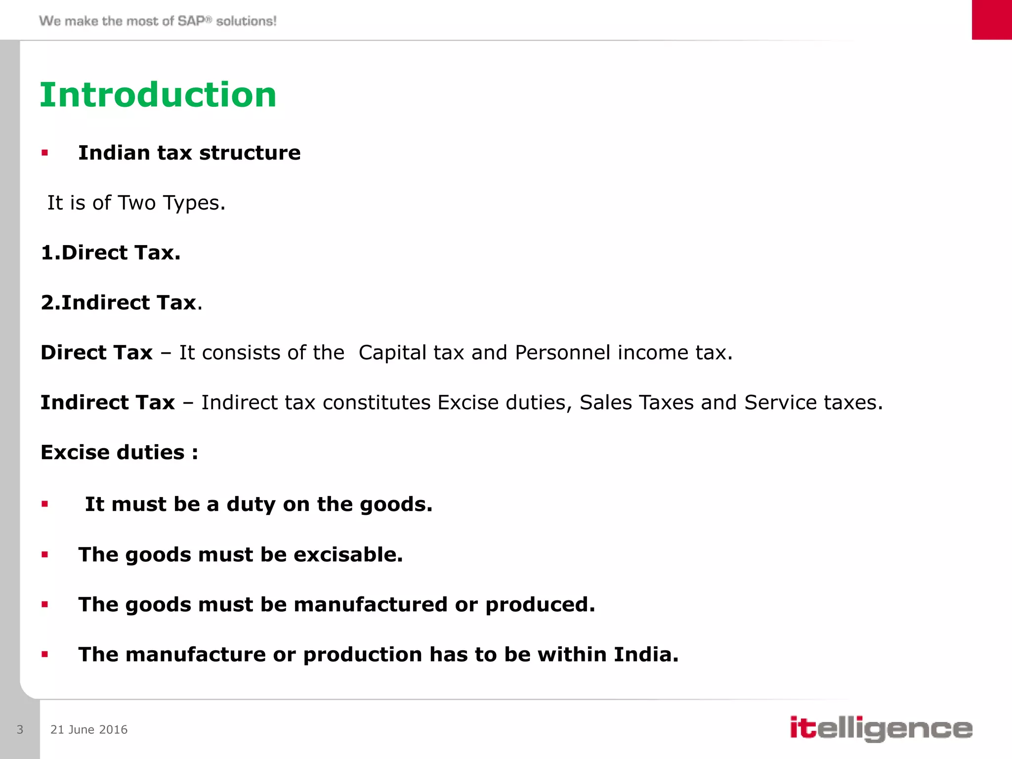 Introduction
 Indian tax structure
It is of Two Types.
1.Direct Tax.
2.Indirect Tax.
Direct Tax – It consists of the Capital tax and Personnel income tax.
Indirect Tax – Indirect tax constitutes Excise duties, Sales Taxes and Service taxes.
Excise duties :
 It must be a duty on the goods.
 The goods must be excisable.
 The goods must be manufactured or produced.
 The manufacture or production has to be within India.
21 June 20163
 