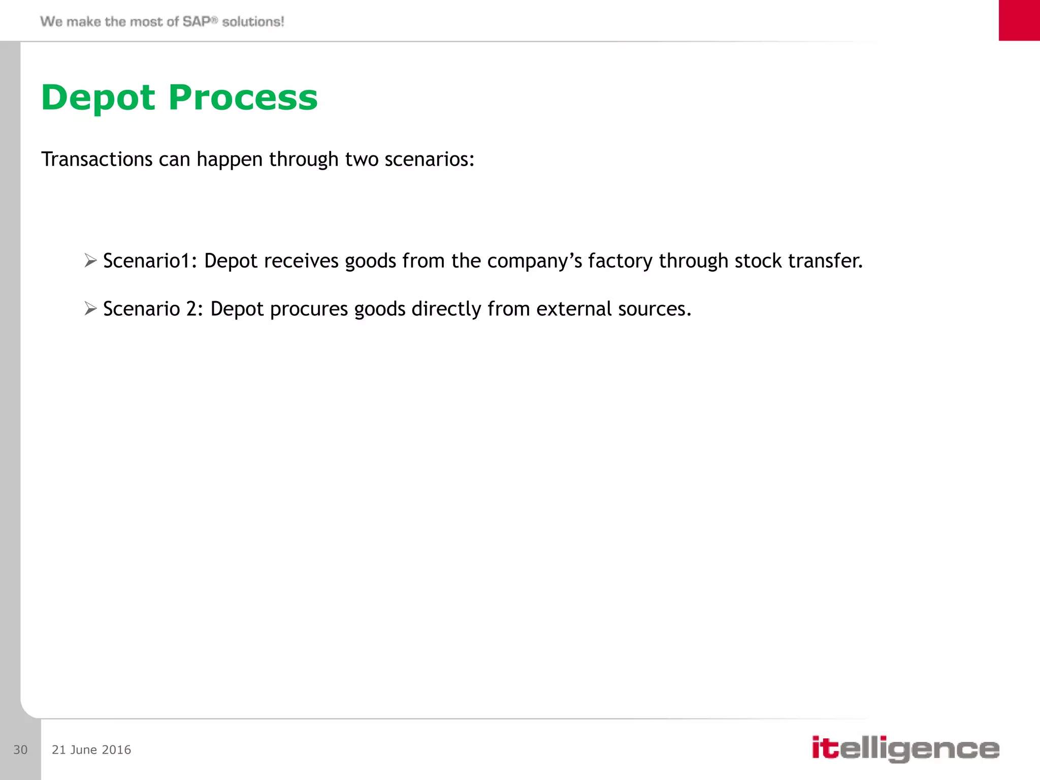Depot Process
Transactions can happen through two scenarios:
 Scenario1: Depot receives goods from the company’s factory through stock transfer.
 Scenario 2: Depot procures goods directly from external sources.
21 June 201630
 