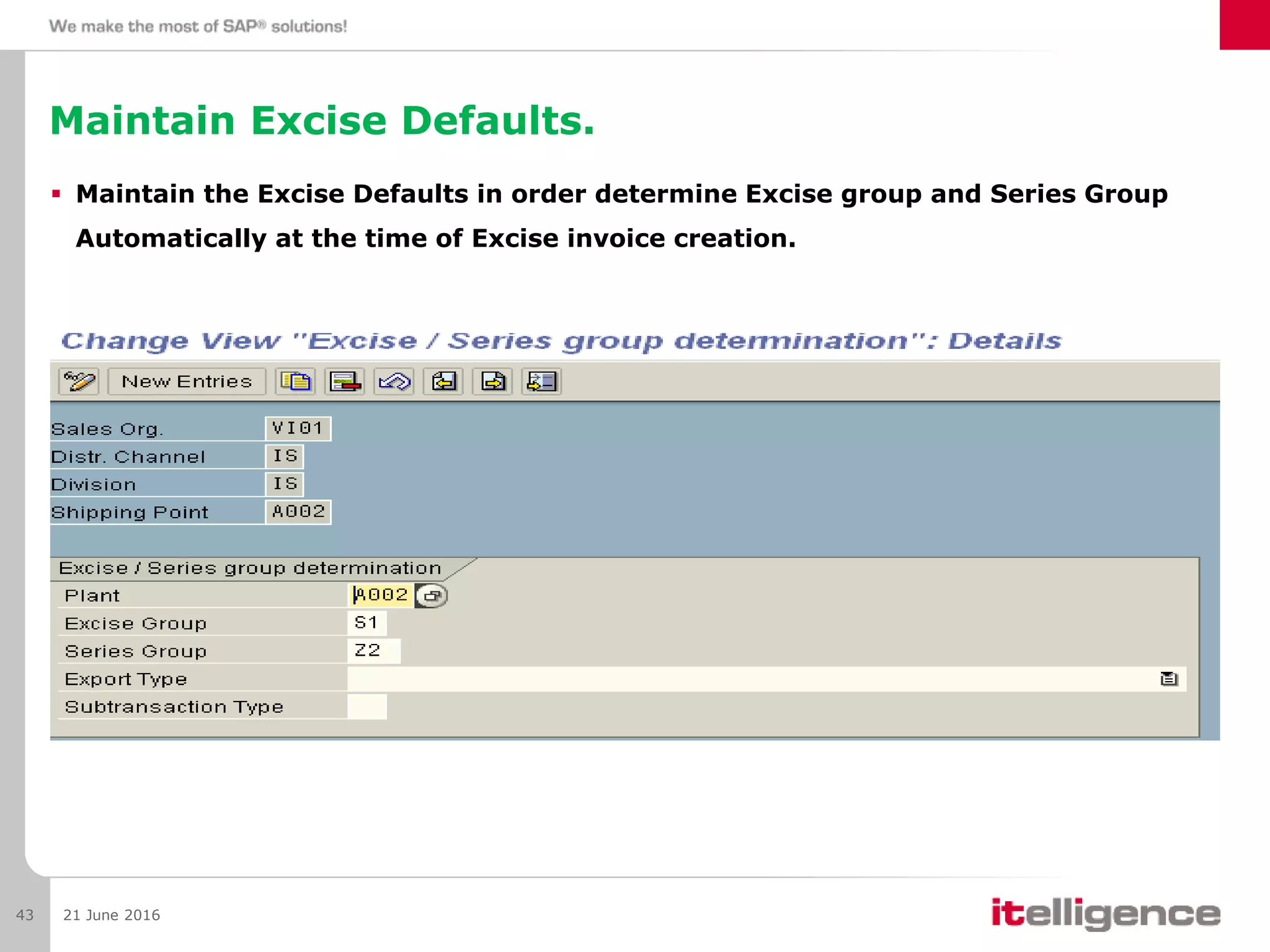 Maintain Excise Defaults.
 Maintain the Excise Defaults in order determine Excise group and Series Group
Automatically at the time of Excise invoice creation.
21 June 201643
 