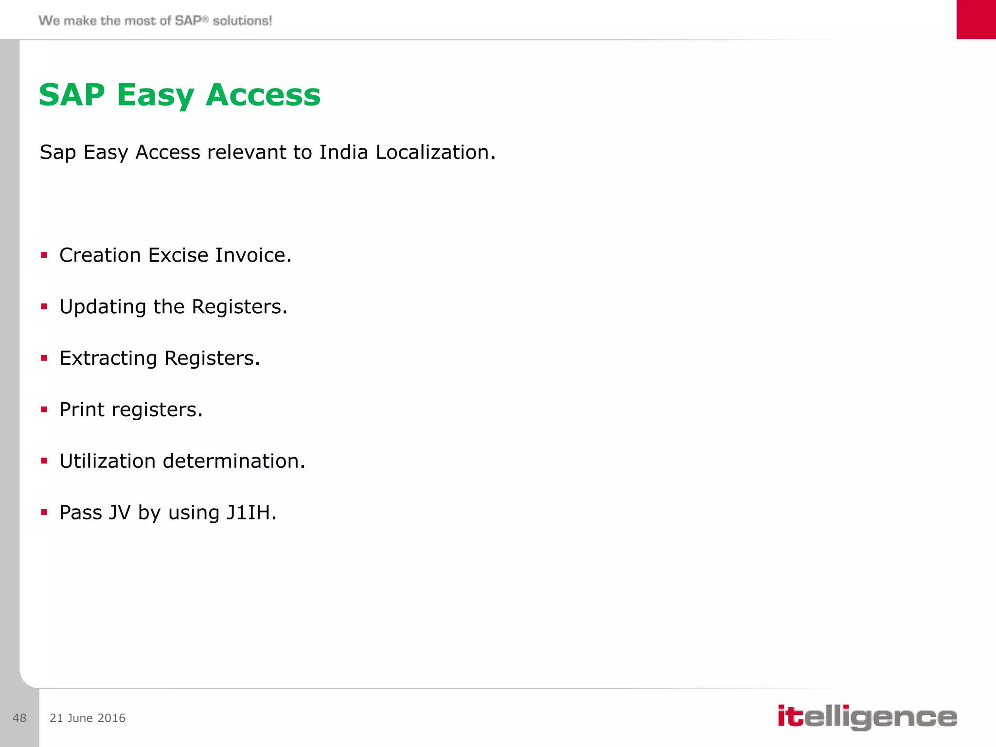 SAP Easy Access
Sap Easy Access relevant to India Localization.
 Creation Excise Invoice.
 Updating the Registers.
 Extracting Registers.
 Print registers.
 Utilization determination.
 Pass JV by using J1IH.
21 June 201648
 