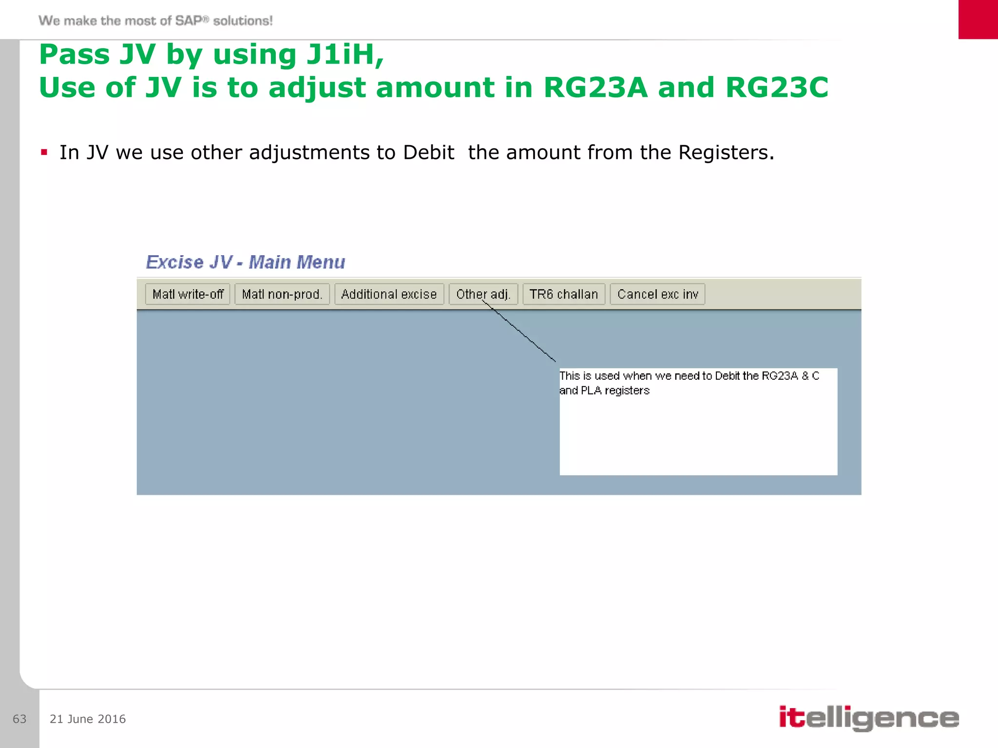 Pass JV by using J1iH,
Use of JV is to adjust amount in RG23A and RG23C
 In JV we use other adjustments to Debit the amount from the Registers.
21 June 201663
 