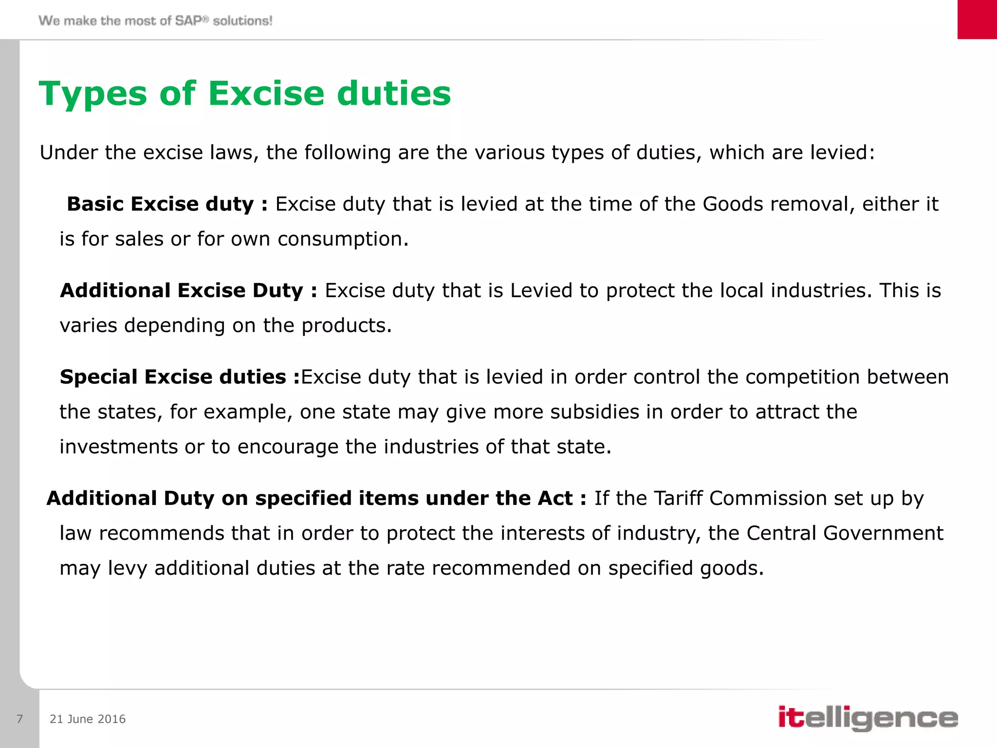 Types of Excise duties
Under the excise laws, the following are the various types of duties, which are levied:
Basic Excise duty : Excise duty that is levied at the time of the Goods removal, either it
is for sales or for own consumption.
Additional Excise Duty : Excise duty that is Levied to protect the local industries. This is
varies depending on the products.
Special Excise duties :Excise duty that is levied in order control the competition between
the states, for example, one state may give more subsidies in order to attract the
investments or to encourage the industries of that state.
Additional Duty on specified items under the Act : If the Tariff Commission set up by
law recommends that in order to protect the interests of industry, the Central Government
may levy additional duties at the rate recommended on specified goods.
21 June 20167
 