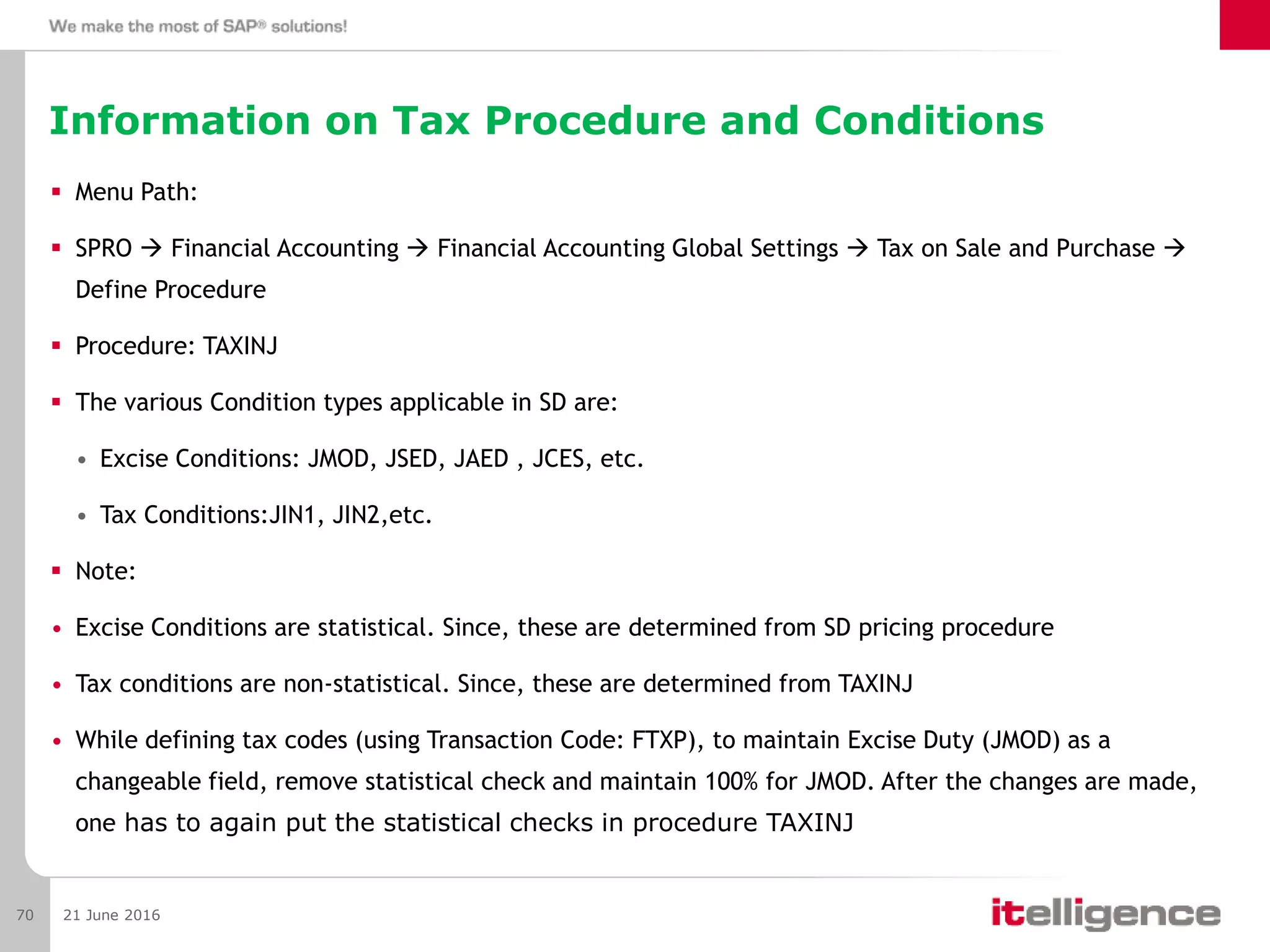 Information on Tax Procedure and Conditions
 Menu Path:
 SPRO  Financial Accounting  Financial Accounting Global Settings  Tax on Sale and Purchase 
Define Procedure
 Procedure: TAXINJ
 The various Condition types applicable in SD are:
• Excise Conditions: JMOD, JSED, JAED , JCES, etc.
• Tax Conditions:JIN1, JIN2,etc.
 Note:
• Excise Conditions are statistical. Since, these are determined from SD pricing procedure
• Tax conditions are non-statistical. Since, these are determined from TAXINJ
• While defining tax codes (using Transaction Code: FTXP), to maintain Excise Duty (JMOD) as a
changeable field, remove statistical check and maintain 100% for JMOD. After the changes are made,
one has to again put the statistical checks in procedure TAXINJ
21 June 201670
 