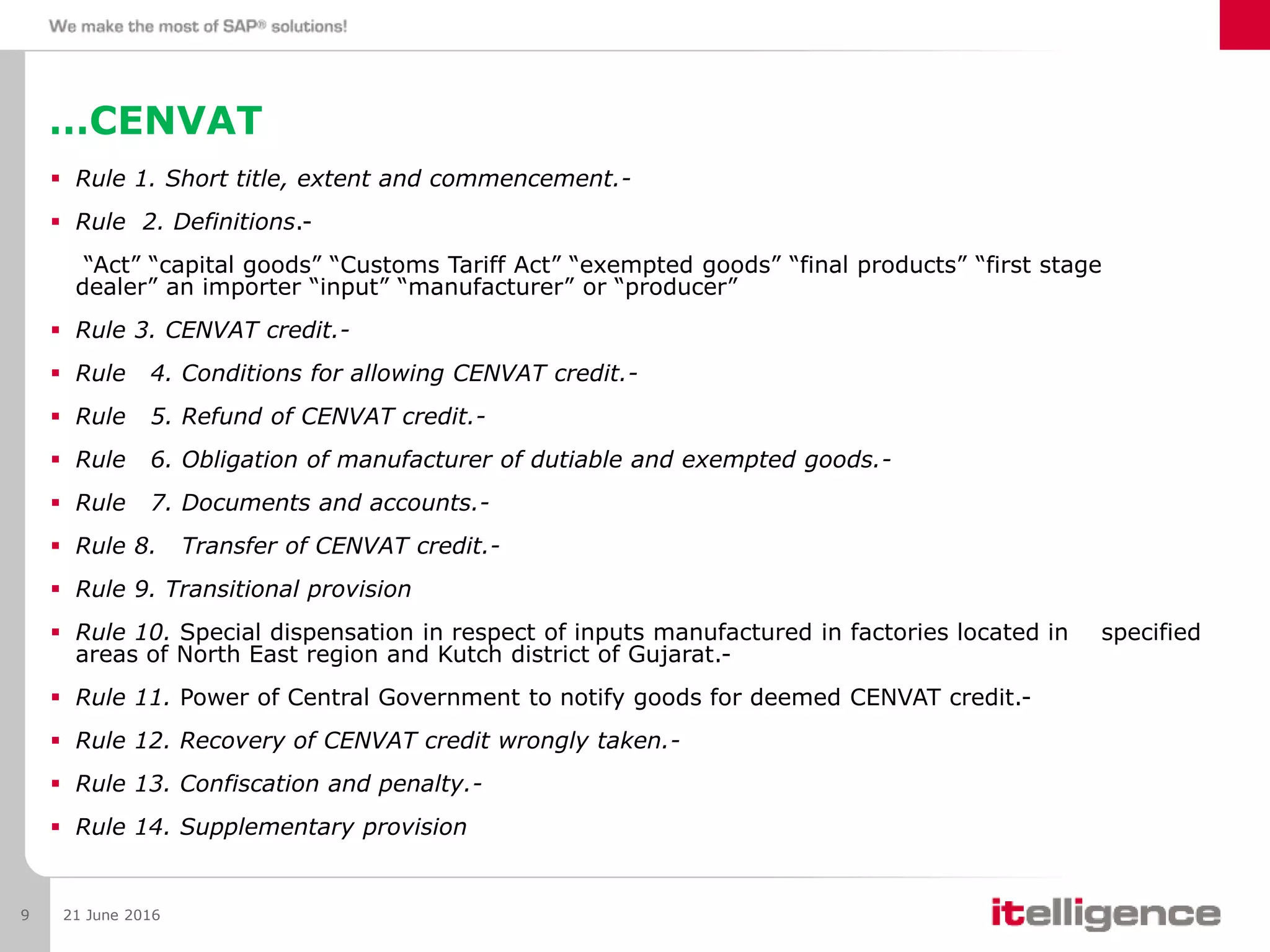 …CENVAT
 Rule 1. Short title, extent and commencement.-
 Rule 2. Definitions.-
“Act” “capital goods” “Customs Tariff Act” “exempted goods” “final products” “first stage
dealer” an importer “input” “manufacturer” or “producer”
 Rule 3. CENVAT credit.-
 Rule 4. Conditions for allowing CENVAT credit.-
 Rule 5. Refund of CENVAT credit.-
 Rule 6. Obligation of manufacturer of dutiable and exempted goods.-
 Rule 7. Documents and accounts.-
 Rule 8. Transfer of CENVAT credit.-
 Rule 9. Transitional provision
 Rule 10. Special dispensation in respect of inputs manufactured in factories located in specified
areas of North East region and Kutch district of Gujarat.-
 Rule 11. Power of Central Government to notify goods for deemed CENVAT credit.-
 Rule 12. Recovery of CENVAT credit wrongly taken.-
 Rule 13. Confiscation and penalty.-
 Rule 14. Supplementary provision
21 June 20169
 
