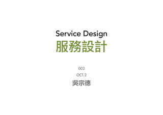 Service Design	
  
服務設計
002
OCT.2
吳宗德
 