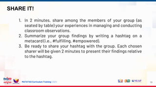 MATATAG Curriculum Training | 2024
SHARE IT!
10
1. In 2 minutes, share among the members of your group (as
seated by table) your experiences in managing and conducting
classroom observations.
2. Summarize your group findings by writing a hashtag on a
metacard (i.e., #fulfilling, #empowered).
3. Be ready to share your hashtag with the group. Each chosen
sharer will be given 2 minutes to present their findings relative
to the hashtag.
 