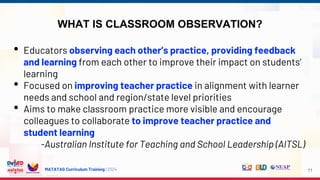 MATATAG Curriculum Training | 2024
WHAT IS CLASSROOM OBSERVATION?
11
• Educators observing each other’s practice, providing feedback
and learning from each other to improve their impact on students’
learning
• Focused on improving teacher practice in alignment with learner
needs and school and region/state level priorities
• Aims to make classroom practice more visible and encourage
colleagues to collaborate to improve teacher practice and
student learning
-Australian Institute for Teaching and School Leadership (AITSL)
 
