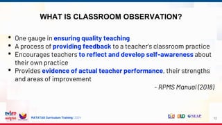 MATATAG Curriculum Training | 2024
WHAT IS CLASSROOM OBSERVATION?
12
• One gauge in ensuring quality teaching
• A process of providing feedback to a teacher’s classroom practice
• Encourages teachers to reflect and develop self-awareness about
their own practice
• Provides evidence of actual teacher performance, their strengths
and areas of improvement
- RPMS Manual (2018)
 