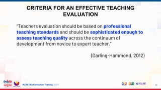 MATATAG Curriculum Training | 2024
CRITERIA FOR AN EFFECTIVE TEACHING
EVALUATION
13
“Teachers evaluation should be based on professional
teaching standards and should be sophisticated enough to
assess teaching quality across the continuum of
development from novice to expert teacher.”
(Darling-Hammond, 2012)
 