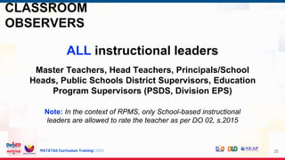MATATAG Curriculum Training | 2024
CLASSROOM
OBSERVERS
25
ALL instructional leaders
Master Teachers, Head Teachers, Principals/School
Heads, Public Schools District Supervisors, Education
Program Supervisors (PSDS, Division EPS)
Note: In the context of RPMS, only School-based instructional
leaders are allowed to rate the teacher as per DO 02, s.2015
 