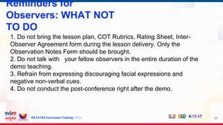 MATATAG Curriculum Training | 2024
Reminders for
Observers: WHAT NOT
TO DO
27
1. Do not bring the lesson plan, COT Rubrics, Rating Sheet, Inter-
Observer Agreement form during the lesson delivery. Only the
Observation Notes Form should be brought.
2. Do not talk with your fellow observers in the entire duration of the
demo teaching.
3. Refrain from expressing discouraging facial expressions and
negative non-verbal cues.
4. Do not conduct the post-conference right after the demo.
 