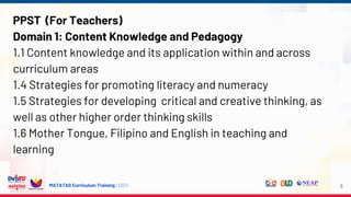 MATATAG Curriculum Training | 2024
PPST (For Teachers)
Domain 1: Content Knowledge and Pedagogy
1.1 Content knowledge and its application within and across
curriculum areas
1.4 Strategies for promoting literacy and numeracy
1.5 Strategies for developing critical and creative thinking, as
well as other higher order thinking skills
1.6 Mother Tongue, Filipino and English in teaching and
learning
5
 