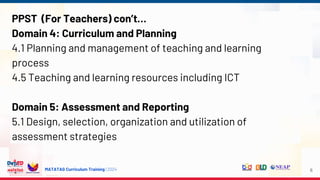MATATAG Curriculum Training | 2024
PPST (For Teachers) con’t…
Domain 4: Curriculum and Planning
4.1 Planning and management of teaching and learning
process
4.5 Teaching and learning resources including ICT
Domain 5: Assessment and Reporting
5.1 Design, selection, organization and utilization of
assessment strategies
6
 