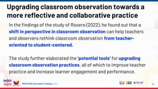 MATATAG Curriculum Training | 2024
Upgrading classroom observation towards a
more reflective and collaborative practice
In the findings of the study of Rosero (2022), he found out that a
shift in perspective in classroom observation can help teachers
and observers rethink classroom observation from teacher-
oriented to student-centered.
The study further elaborated the ‘potential tools’ for upgrading
classroom observation practices, all of which to improve teacher
practice and increase learner engagement and performance.
63
 