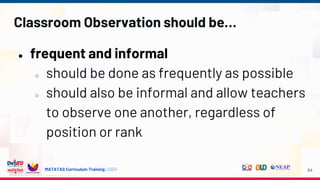 MATATAG Curriculum Training | 2024
Classroom Observation should be…
● frequent and informal
○ should be done as frequently as possible
○ should also be informal and allow teachers
to observe one another, regardless of
position or rank
64
 
