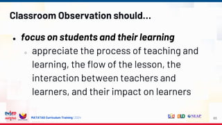 MATATAG Curriculum Training | 2024
Classroom Observation should…
● focus on students and their learning
○ appreciate the process of teaching and
learning, the flow of the lesson, the
interaction between teachers and
learners, and their impact on learners
65
 