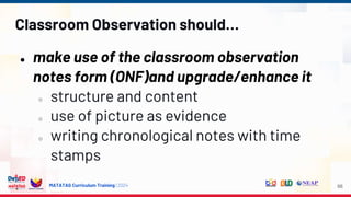 MATATAG Curriculum Training | 2024
Classroom Observation should…
● make use of the classroom observation
notes form (ONF)and upgrade/enhance it
○ structure and content
○ use of picture as evidence
○ writing chronological notes with time
stamps
66
 