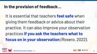 MATATAG Curriculum Training | 2024
In the provision of feedback…
It is essential that teachers feel safe when
giving them feedback or advice about their
practice. It can also improve your observation
practices if you ask the teachers what to
focus on in your observation (Rosero, 2022).
68
 