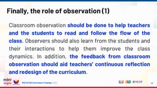 MATATAG Curriculum Training | 2024
Finally, the role of observation (1)
Classroom observation should be done to help teachers
and the students to read and follow the flow of the
class. Observers should also learn from the students and
their interactions to help them improve the class
dynamics. In addition, the feedback from classroom
observation should aid teachers' continuous reflection
and redesign of the curriculum.
69
 