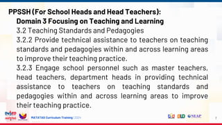 MATATAG Curriculum Training | 2024 7
PPSSH (For School Heads and Head Teachers):
Domain 3 Focusing on Teaching and Learning
3.2 Teaching Standards and Pedagogies
3.2.2 Provide technical assistance to teachers on teaching
standards and pedagogies within and across learning areas
to improve their teaching practice.
3.2.3 Engage school personnel such as master teachers,
head teachers, department heads in providing technical
assistance to teachers on teaching standards and
pedagogies within and across learning areas to improve
their teaching practice.
 