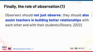 MATATAG Curriculum Training | 2024
Finally, the role of observation (1)
Observers should not just observe; they should also
assist teachers in building better relationships with
each other and with their students (Rosero, 2022).
70
 